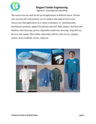 Elegant Textile Engineering
Agencies , sourcing and consulting
Technical Textile & Medical Fabric page 6
The nonwovens are used for the given applications in different forms. Wound
care was and still is the primary use for medical and surgical nonwovens.
Nonwovens find applications in a variety of products viz. absorbent pads,
incontinence products, apparel for patients and staff. Baby diapers, bed linen and
blankets, burn dressings, gowns, disposable underwear, dressings, drug delivery
devices, face masks, filter media, nasal strips, pillows, shoe covers, sponges,
sutures, tissue scaffolds, towels, wraps etc.
 