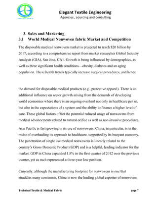Elegant Textile Engineering
Agencies , sourcing and consulting
Technical Textile & Medical Fabric page 7
3. Sales and Marketing
3.1 World Medical Nonwoven fabric Market and Competition
The disposable medical nonwoven market is projected to reach $20 billion by
2017, according to a comprehensive report from market researcher Global Industry
Analysts (GIA), San Jose, CA1. Growth is being influenced by demographics, as
well as three significant health conditions—obesity, diabetes and an aging
population. These health trends typically increase surgical procedures, and hence
the demand for disposable medical products (e.g., protective apparel). There is an
additional influence on sector growth arising from the demands of developing
world economies where there is an ongoing overhaul not only in healthcare per se,
but also in the expectations of a system and the ability to finance a higher level of
care. These global factors offset the potential reduced usage of nonwovens from
medical advancements related to natural orifice as well as non-invasive procedures.
Asia Pacific is fast growing in its use of nonwovens. China, in particular, is in the
midst of overhauling its approach to healthcare, supported by its buoyant economy.
The penetration of single use medical nonwovens is linearly related to the
country’s Gross Domestic Product (GDP) and is a helpful, leading indicator for the
market. GDP in China expanded 1.8% in the first quarter of 2012 over the previous
quarter, yet as such represented a three-year low position.
Currently, although the manufacturing footprint for nonwovens is one that
straddles many continents, China is now the leading global exporter of nonwoven
 