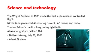 Science and technology
The Wright Brothers in 1903 made the first sustained and controlled
flight.
Nicola tesla pioneered Alternating current , AC motor, and radio
Thomas Edison’s the first long lasting light bulb.
Alexander graham bell in 1986
• Neil Armstrong, July 20, 1969
• Albert Einstein
05-10-2015 Abhishek 12
 