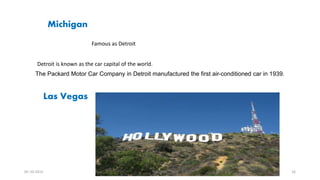 Michigan
Famous as Detroit
Detroit is known as the car capital of the world.
The Packard Motor Car Company in Detroit manufactured the first air-conditioned car in 1939.
Las Vegas
05-10-2015 Abhishek 16
 