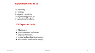  Jewellery.
 Textiles.
 organic chemicals.
 engineering goods, IT.
 agricultural products.
Export from India to US
US Export to India
 Machinery.
 precious stones and metals.
 organic chemicals.
 optical and medical instruments.
 aircraft and aviation machinery.
05-10-2015 Abhishek 33
 