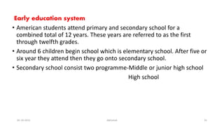 Early education system
• American students attend primary and secondary school for a
combined total of 12 years. These years are referred to as the first
through twelfth grades.
• Around 6 children begin school which is elementary school. After five or
six year they attend then they go onto secondary school.
• Secondary school consist two programme-Middle or junior high school
High school
05-10-2015 Abhishek 35
 