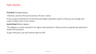 Higher education
First level-Undergraduates
literature, science, the social sciences, the arts, history.
A very unique characteristic of the American higher education system is that you can change your
major multiple times if you choose.
Second level-Maters degree
This degree is usually mandatory for higher-level positions in library science, engineering, behavioral
health and education.
To gain admission, you will need to take the GRE.
05-10-2015 Abhishek 36
 