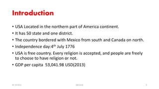 Introduction
• USA Located in the northern part of America continent.
• It has 50 state and one district.
• The country bordered with Mexico from south and Canada on north.
• Independence day:4th July 1776
• USA is free country. Every religion is accepted, and people are freely
to choose to have religion or not.
• GDP per capita 53,041.98 USD(2013)
05-10-2015 Abhishek 4
 