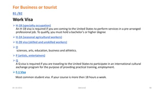 For Business or tourist
B1 /B2
Work Visa
 H-1B (specialty occupation)
An H-1B visa is required if you are coming to the United States to perform services in a pre-arranged
professional job. To qualify, you must hold a bachelor's or higher degree
 H-2A (seasonal agricultural workers)
 H-2B visa (skilled and unskilled workers)
 O
sciences, arts, education, business and athletics.
 P (artists, entertainers)
 Q
A Q visa is required if you are traveling to the United States to participate in an international cultural
exchange program for the purpose of providing practical training, employment.
 F-1 Visa
Most common student visa. If your course is more then 18 hours a week.
05-10-2015 Abhishek 40
 
