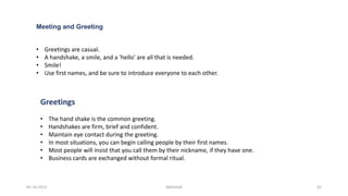 Meeting and Greeting
• Greetings are casual.
• A handshake, a smile, and a 'hello' are all that is needed.
• Smile!
• Use first names, and be sure to introduce everyone to each other.
Greetings
• The hand shake is the common greeting.
• Handshakes are firm, brief and confident.
• Maintain eye contact during the greeting.
• In most situations, you can begin calling people by their first names.
• Most people will insist that you call them by their nickname, if they have one.
• Business cards are exchanged without formal ritual.
05-10-2015 Abhishek 42
 