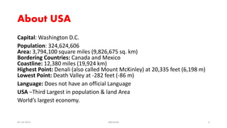About USA
Capital: Washington D.C.
Population: 324,624,606
Area: 3,794,100 square miles (9,826,675 sq. km)
Bordering Countries: Canada and Mexico
Coastline: 12,380 miles (19,924 km)
Highest Point: Denali (also called Mount McKinley) at 20,335 feet (6,198 m)
Lowest Point: Death Valley at -282 feet (-86 m)
Language: Does not have an official Language
USA –Third Largest in population & land Area
World’s largest economy.
05-10-2015 Abhishek 5
 