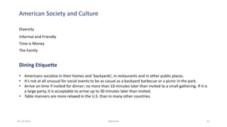 American Society and Culture
Diversity
Informal and Friendly
Time is Money
The Family
Dining Etiquette
• Americans socialise in their homes and ‘backyards’, in restaurants and in other public places.
• It's not at all unusual for social events to be as casual as a backyard barbecue or a picnic in the park.
• Arrive on time if invited for dinner; no more than 10 minutes later than invited to a small gathering. If it is
a large party, it is acceptable to arrive up to 30 minutes later than invited.
• Table manners are more relaxed in the U.S. than in many other countries.
05-10-2015 Abhishek 41
 