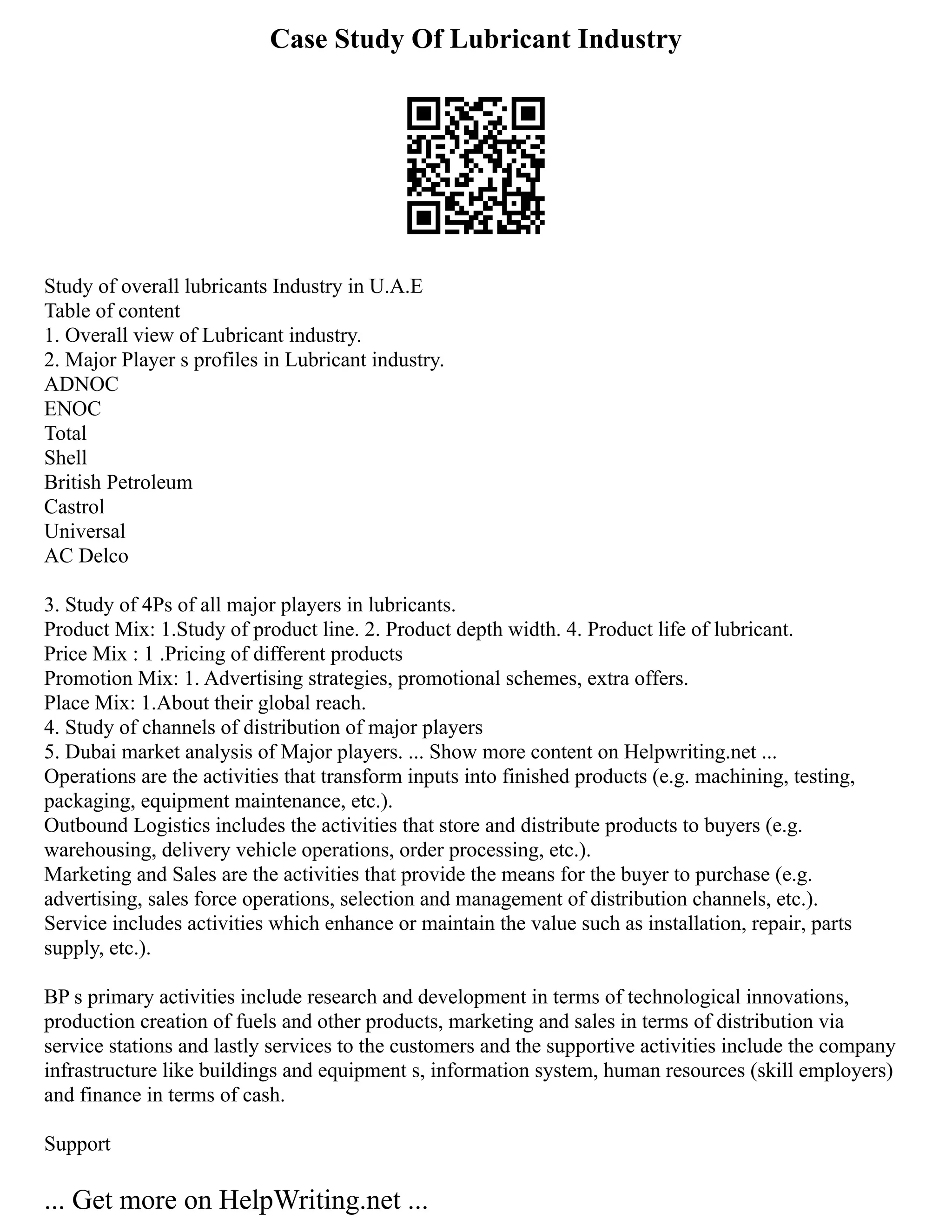 Case Study Of Lubricant Industry
Study of overall lubricants Industry in U.A.E
Table of content
1. Overall view of Lubricant industry.
2. Major Player s profiles in Lubricant industry.
ADNOC
ENOC
Total
Shell
British Petroleum
Castrol
Universal
AC Delco
3. Study of 4Ps of all major players in lubricants.
Product Mix: 1.Study of product line. 2. Product depth width. 4. Product life of lubricant.
Price Mix : 1 .Pricing of different products
Promotion Mix: 1. Advertising strategies, promotional schemes, extra offers.
Place Mix: 1.About their global reach.
4. Study of channels of distribution of major players
5. Dubai market analysis of Major players. ... Show more content on Helpwriting.net ...
Operations are the activities that transform inputs into finished products (e.g. machining, testing,
packaging, equipment maintenance, etc.).
Outbound Logistics includes the activities that store and distribute products to buyers (e.g.
warehousing, delivery vehicle operations, order processing, etc.).
Marketing and Sales are the activities that provide the means for the buyer to purchase (e.g.
advertising, sales force operations, selection and management of distribution channels, etc.).
Service includes activities which enhance or maintain the value such as installation, repair, parts
supply, etc.).
BP s primary activities include research and development in terms of technological innovations,
production creation of fuels and other products, marketing and sales in terms of distribution via
service stations and lastly services to the customers and the supportive activities include the company
infrastructure like buildings and equipment s, information system, human resources (skill employers)
and finance in terms of cash.
Support
... Get more on HelpWriting.net ...
 