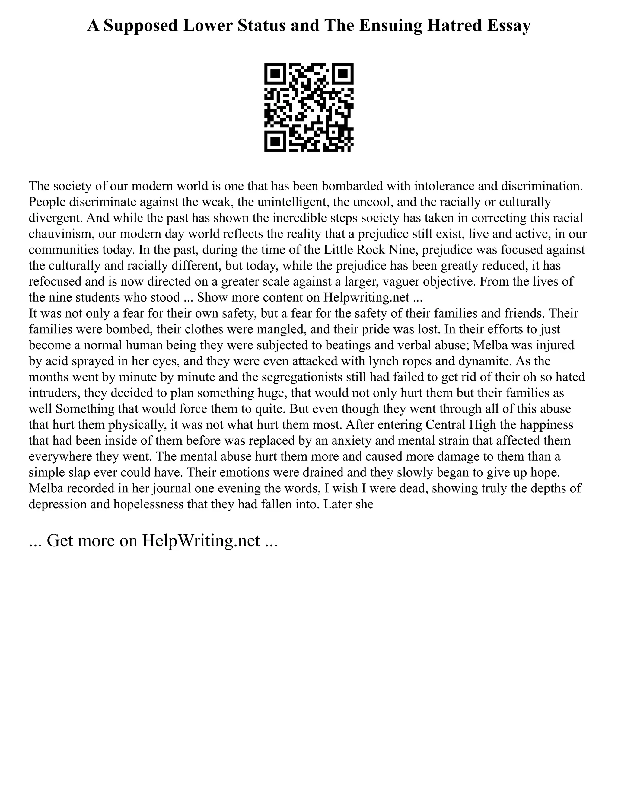 A Supposed Lower Status and The Ensuing Hatred Essay
The society of our modern world is one that has been bombarded with intolerance and discrimination.
People discriminate against the weak, the unintelligent, the uncool, and the racially or culturally
divergent. And while the past has shown the incredible steps society has taken in correcting this racial
chauvinism, our modern day world reflects the reality that a prejudice still exist, live and active, in our
communities today. In the past, during the time of the Little Rock Nine, prejudice was focused against
the culturally and racially different, but today, while the prejudice has been greatly reduced, it has
refocused and is now directed on a greater scale against a larger, vaguer objective. From the lives of
the nine students who stood ... Show more content on Helpwriting.net ...
It was not only a fear for their own safety, but a fear for the safety of their families and friends. Their
families were bombed, their clothes were mangled, and their pride was lost. In their efforts to just
become a normal human being they were subjected to beatings and verbal abuse; Melba was injured
by acid sprayed in her eyes, and they were even attacked with lynch ropes and dynamite. As the
months went by minute by minute and the segregationists still had failed to get rid of their oh so hated
intruders, they decided to plan something huge, that would not only hurt them but their families as
well Something that would force them to quite. But even though they went through all of this abuse
that hurt them physically, it was not what hurt them most. After entering Central High the happiness
that had been inside of them before was replaced by an anxiety and mental strain that affected them
everywhere they went. The mental abuse hurt them more and caused more damage to them than a
simple slap ever could have. Their emotions were drained and they slowly began to give up hope.
Melba recorded in her journal one evening the words, I wish I were dead, showing truly the depths of
depression and hopelessness that they had fallen into. Later she
... Get more on HelpWriting.net ...
 