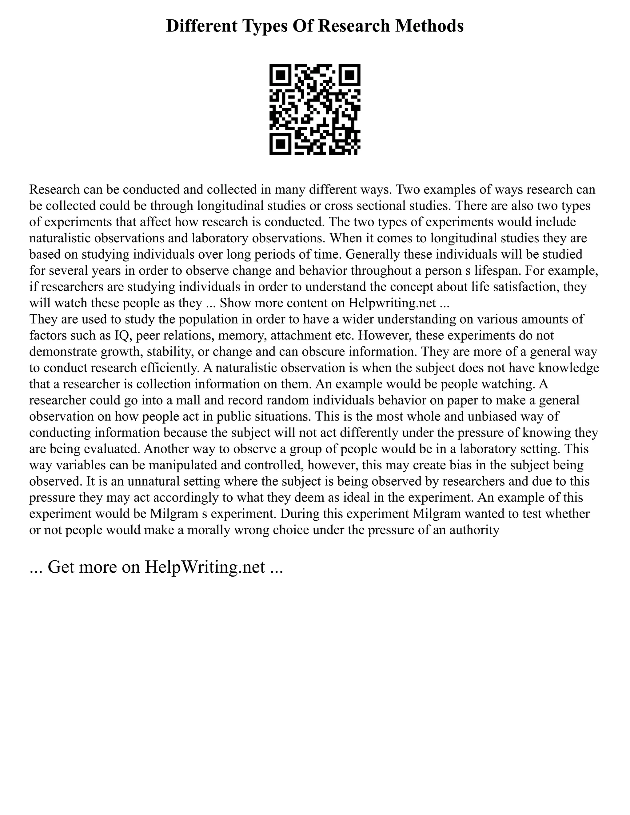 Different Types Of Research Methods
Research can be conducted and collected in many different ways. Two examples of ways research can
be collected could be through longitudinal studies or cross sectional studies. There are also two types
of experiments that affect how research is conducted. The two types of experiments would include
naturalistic observations and laboratory observations. When it comes to longitudinal studies they are
based on studying individuals over long periods of time. Generally these individuals will be studied
for several years in order to observe change and behavior throughout a person s lifespan. For example,
if researchers are studying individuals in order to understand the concept about life satisfaction, they
will watch these people as they ... Show more content on Helpwriting.net ...
They are used to study the population in order to have a wider understanding on various amounts of
factors such as IQ, peer relations, memory, attachment etc. However, these experiments do not
demonstrate growth, stability, or change and can obscure information. They are more of a general way
to conduct research efficiently. A naturalistic observation is when the subject does not have knowledge
that a researcher is collection information on them. An example would be people watching. A
researcher could go into a mall and record random individuals behavior on paper to make a general
observation on how people act in public situations. This is the most whole and unbiased way of
conducting information because the subject will not act differently under the pressure of knowing they
are being evaluated. Another way to observe a group of people would be in a laboratory setting. This
way variables can be manipulated and controlled, however, this may create bias in the subject being
observed. It is an unnatural setting where the subject is being observed by researchers and due to this
pressure they may act accordingly to what they deem as ideal in the experiment. An example of this
experiment would be Milgram s experiment. During this experiment Milgram wanted to test whether
or not people would make a morally wrong choice under the pressure of an authority
... Get more on HelpWriting.net ...
 