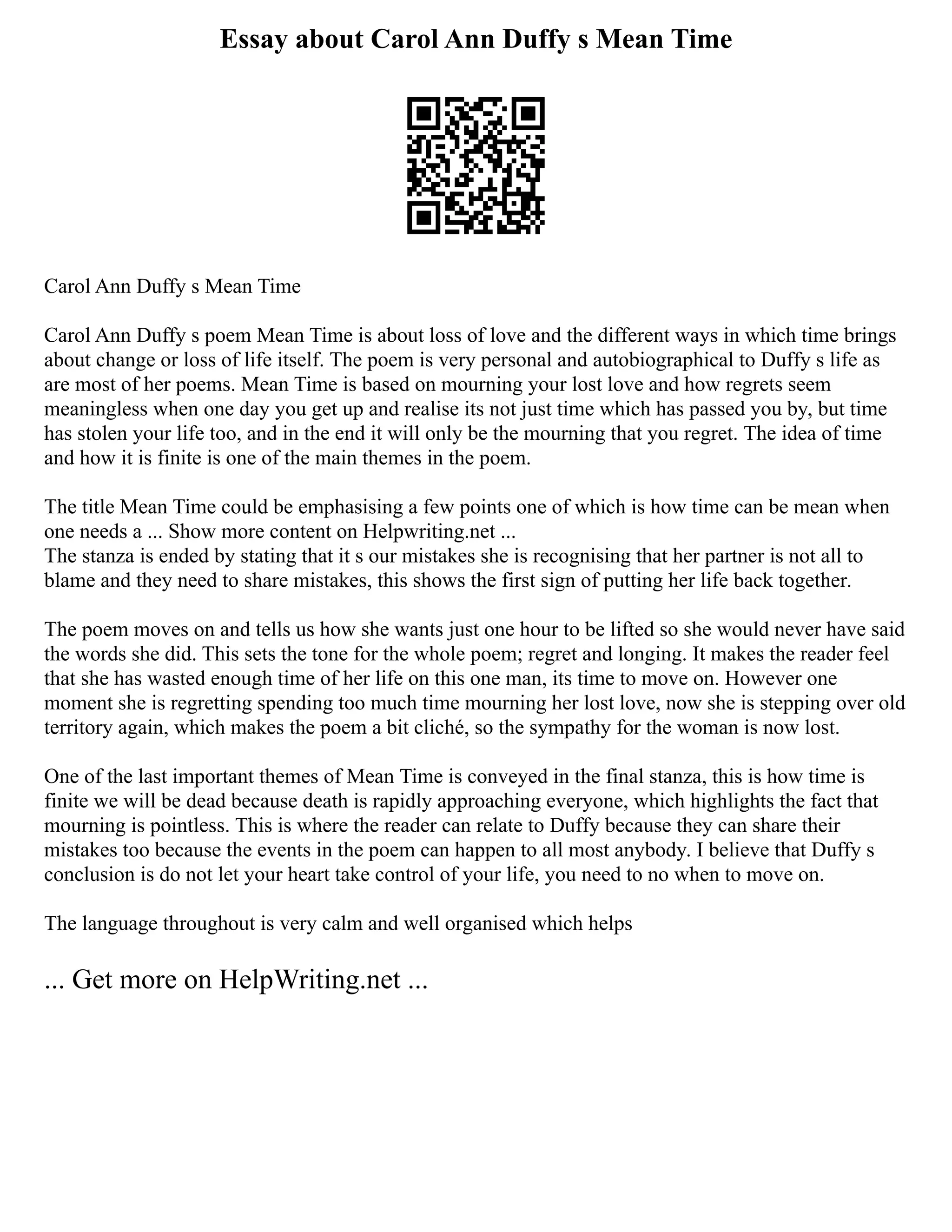 Essay about Carol Ann Duffy s Mean Time
Carol Ann Duffy s Mean Time
Carol Ann Duffy s poem Mean Time is about loss of love and the different ways in which time brings
about change or loss of life itself. The poem is very personal and autobiographical to Duffy s life as
are most of her poems. Mean Time is based on mourning your lost love and how regrets seem
meaningless when one day you get up and realise its not just time which has passed you by, but time
has stolen your life too, and in the end it will only be the mourning that you regret. The idea of time
and how it is finite is one of the main themes in the poem.
The title Mean Time could be emphasising a few points one of which is how time can be mean when
one needs a ... Show more content on Helpwriting.net ...
The stanza is ended by stating that it s our mistakes she is recognising that her partner is not all to
blame and they need to share mistakes, this shows the first sign of putting her life back together.
The poem moves on and tells us how she wants just one hour to be lifted so she would never have said
the words she did. This sets the tone for the whole poem; regret and longing. It makes the reader feel
that she has wasted enough time of her life on this one man, its time to move on. However one
moment she is regretting spending too much time mourning her lost love, now she is stepping over old
territory again, which makes the poem a bit cliché, so the sympathy for the woman is now lost.
One of the last important themes of Mean Time is conveyed in the final stanza, this is how time is
finite we will be dead because death is rapidly approaching everyone, which highlights the fact that
mourning is pointless. This is where the reader can relate to Duffy because they can share their
mistakes too because the events in the poem can happen to all most anybody. I believe that Duffy s
conclusion is do not let your heart take control of your life, you need to no when to move on.
The language throughout is very calm and well organised which helps
... Get more on HelpWriting.net ...
 