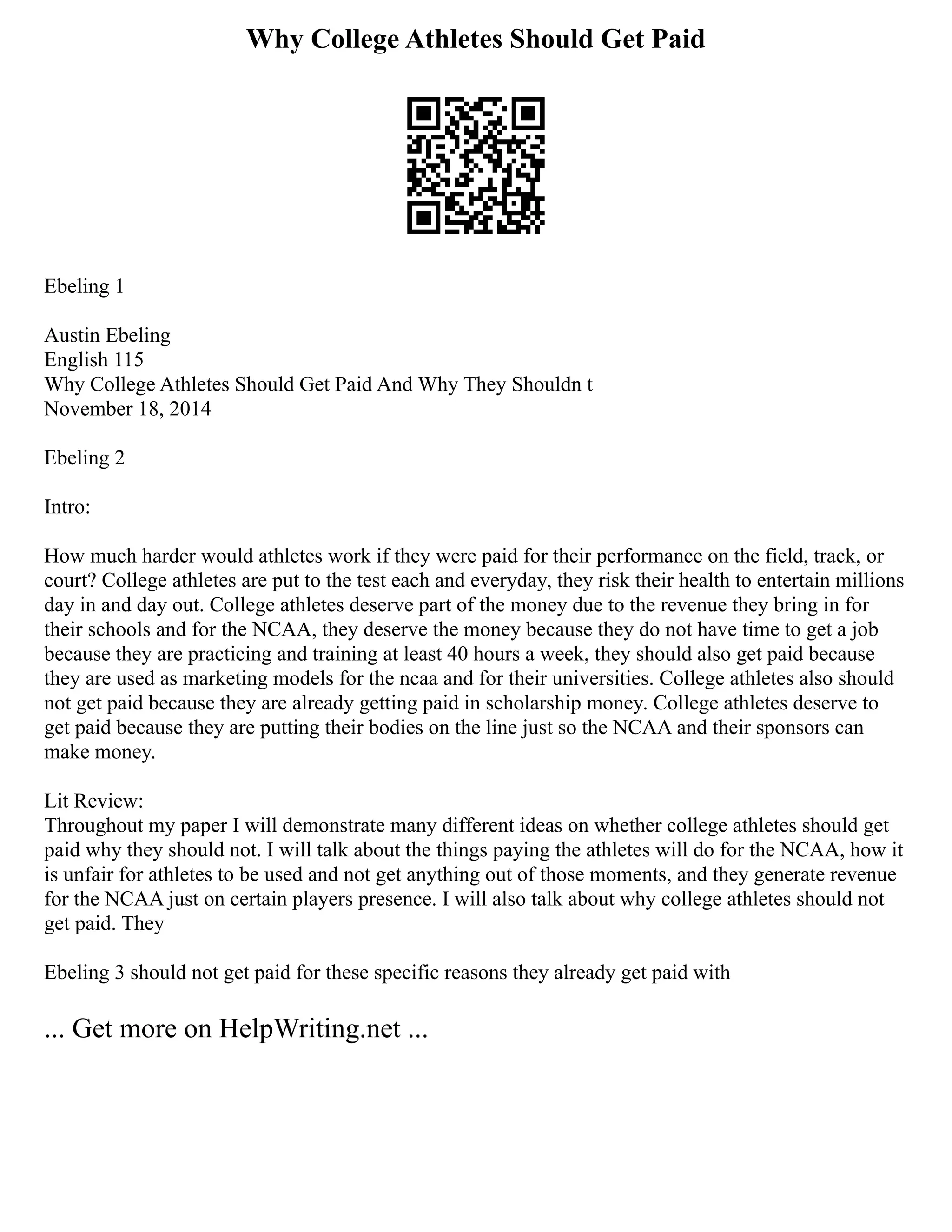 Why College Athletes Should Get Paid
Ebeling 1
Austin Ebeling
English 115
Why College Athletes Should Get Paid And Why They Shouldn t
November 18, 2014
Ebeling 2
Intro:
How much harder would athletes work if they were paid for their performance on the field, track, or
court? College athletes are put to the test each and everyday, they risk their health to entertain millions
day in and day out. College athletes deserve part of the money due to the revenue they bring in for
their schools and for the NCAA, they deserve the money because they do not have time to get a job
because they are practicing and training at least 40 hours a week, they should also get paid because
they are used as marketing models for the ncaa and for their universities. College athletes also should
not get paid because they are already getting paid in scholarship money. College athletes deserve to
get paid because they are putting their bodies on the line just so the NCAA and their sponsors can
make money.
Lit Review:
Throughout my paper I will demonstrate many different ideas on whether college athletes should get
paid why they should not. I will talk about the things paying the athletes will do for the NCAA, how it
is unfair for athletes to be used and not get anything out of those moments, and they generate revenue
for the NCAA just on certain players presence. I will also talk about why college athletes should not
get paid. They
Ebeling 3 should not get paid for these specific reasons they already get paid with
... Get more on HelpWriting.net ...
 