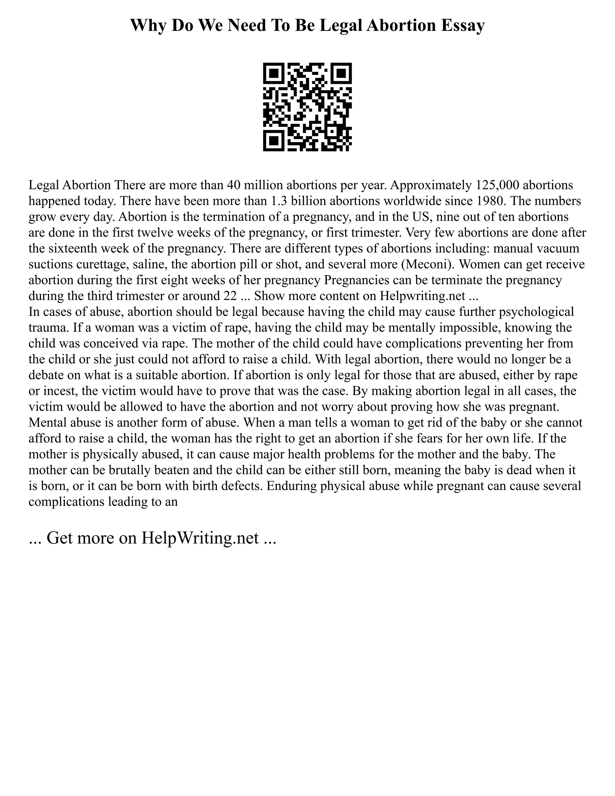 Why Do We Need To Be Legal Abortion Essay
Legal Abortion There are more than 40 million abortions per year. Approximately 125,000 abortions
happened today. There have been more than 1.3 billion abortions worldwide since 1980. The numbers
grow every day. Abortion is the termination of a pregnancy, and in the US, nine out of ten abortions
are done in the first twelve weeks of the pregnancy, or first trimester. Very few abortions are done after
the sixteenth week of the pregnancy. There are different types of abortions including: manual vacuum
suctions curettage, saline, the abortion pill or shot, and several more (Meconi). Women can get receive
abortion during the first eight weeks of her pregnancy Pregnancies can be terminate the pregnancy
during the third trimester or around 22 ... Show more content on Helpwriting.net ...
In cases of abuse, abortion should be legal because having the child may cause further psychological
trauma. If a woman was a victim of rape, having the child may be mentally impossible, knowing the
child was conceived via rape. The mother of the child could have complications preventing her from
the child or she just could not afford to raise a child. With legal abortion, there would no longer be a
debate on what is a suitable abortion. If abortion is only legal for those that are abused, either by rape
or incest, the victim would have to prove that was the case. By making abortion legal in all cases, the
victim would be allowed to have the abortion and not worry about proving how she was pregnant.
Mental abuse is another form of abuse. When a man tells a woman to get rid of the baby or she cannot
afford to raise a child, the woman has the right to get an abortion if she fears for her own life. If the
mother is physically abused, it can cause major health problems for the mother and the baby. The
mother can be brutally beaten and the child can be either still born, meaning the baby is dead when it
is born, or it can be born with birth defects. Enduring physical abuse while pregnant can cause several
complications leading to an
... Get more on HelpWriting.net ...
 