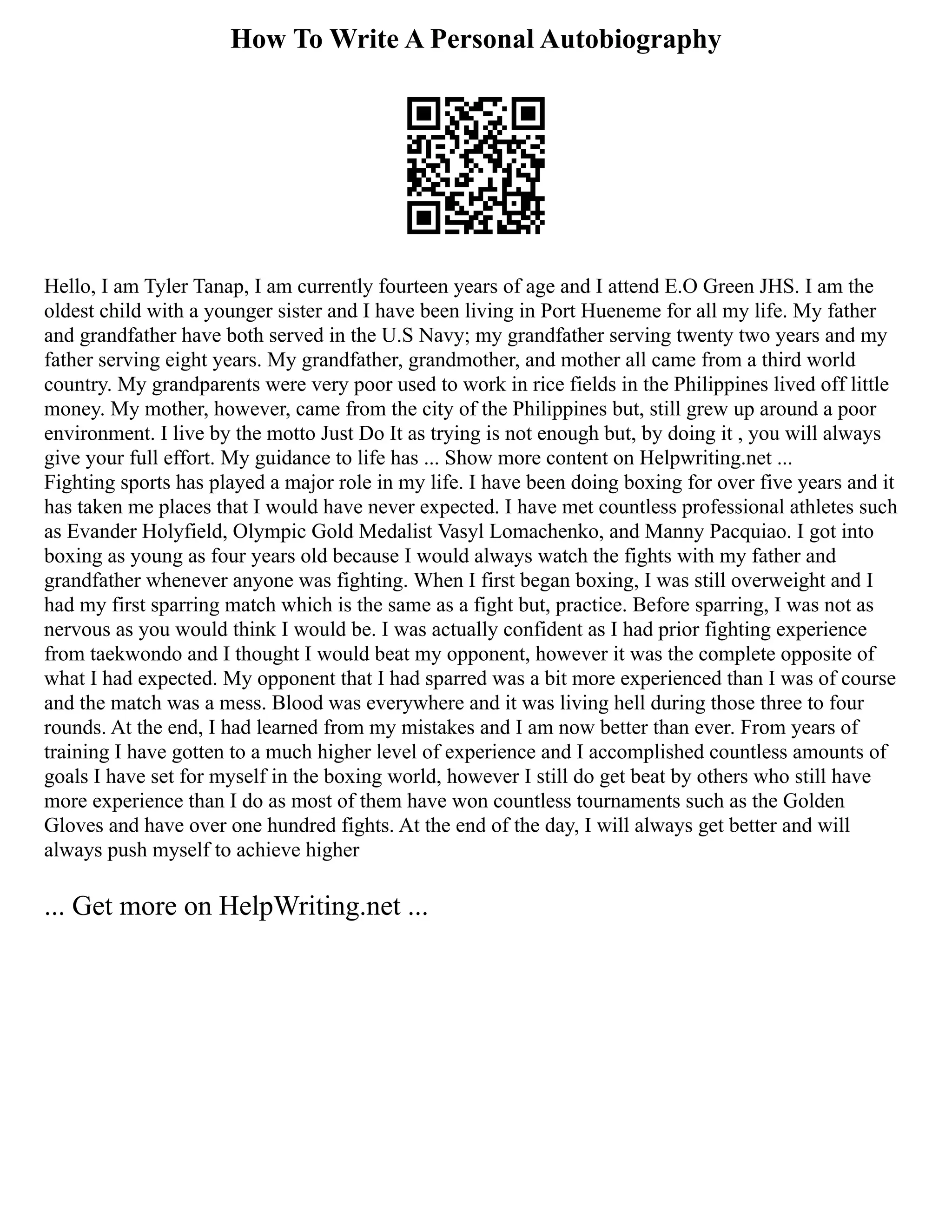 How To Write A Personal Autobiography
Hello, I am Tyler Tanap, I am currently fourteen years of age and I attend E.O Green JHS. I am the
oldest child with a younger sister and I have been living in Port Hueneme for all my life. My father
and grandfather have both served in the U.S Navy; my grandfather serving twenty two years and my
father serving eight years. My grandfather, grandmother, and mother all came from a third world
country. My grandparents were very poor used to work in rice fields in the Philippines lived off little
money. My mother, however, came from the city of the Philippines but, still grew up around a poor
environment. I live by the motto Just Do It as trying is not enough but, by doing it , you will always
give your full effort. My guidance to life has ... Show more content on Helpwriting.net ...
Fighting sports has played a major role in my life. I have been doing boxing for over five years and it
has taken me places that I would have never expected. I have met countless professional athletes such
as Evander Holyfield, Olympic Gold Medalist Vasyl Lomachenko, and Manny Pacquiao. I got into
boxing as young as four years old because I would always watch the fights with my father and
grandfather whenever anyone was fighting. When I first began boxing, I was still overweight and I
had my first sparring match which is the same as a fight but, practice. Before sparring, I was not as
nervous as you would think I would be. I was actually confident as I had prior fighting experience
from taekwondo and I thought I would beat my opponent, however it was the complete opposite of
what I had expected. My opponent that I had sparred was a bit more experienced than I was of course
and the match was a mess. Blood was everywhere and it was living hell during those three to four
rounds. At the end, I had learned from my mistakes and I am now better than ever. From years of
training I have gotten to a much higher level of experience and I accomplished countless amounts of
goals I have set for myself in the boxing world, however I still do get beat by others who still have
more experience than I do as most of them have won countless tournaments such as the Golden
Gloves and have over one hundred fights. At the end of the day, I will always get better and will
always push myself to achieve higher
... Get more on HelpWriting.net ...
 