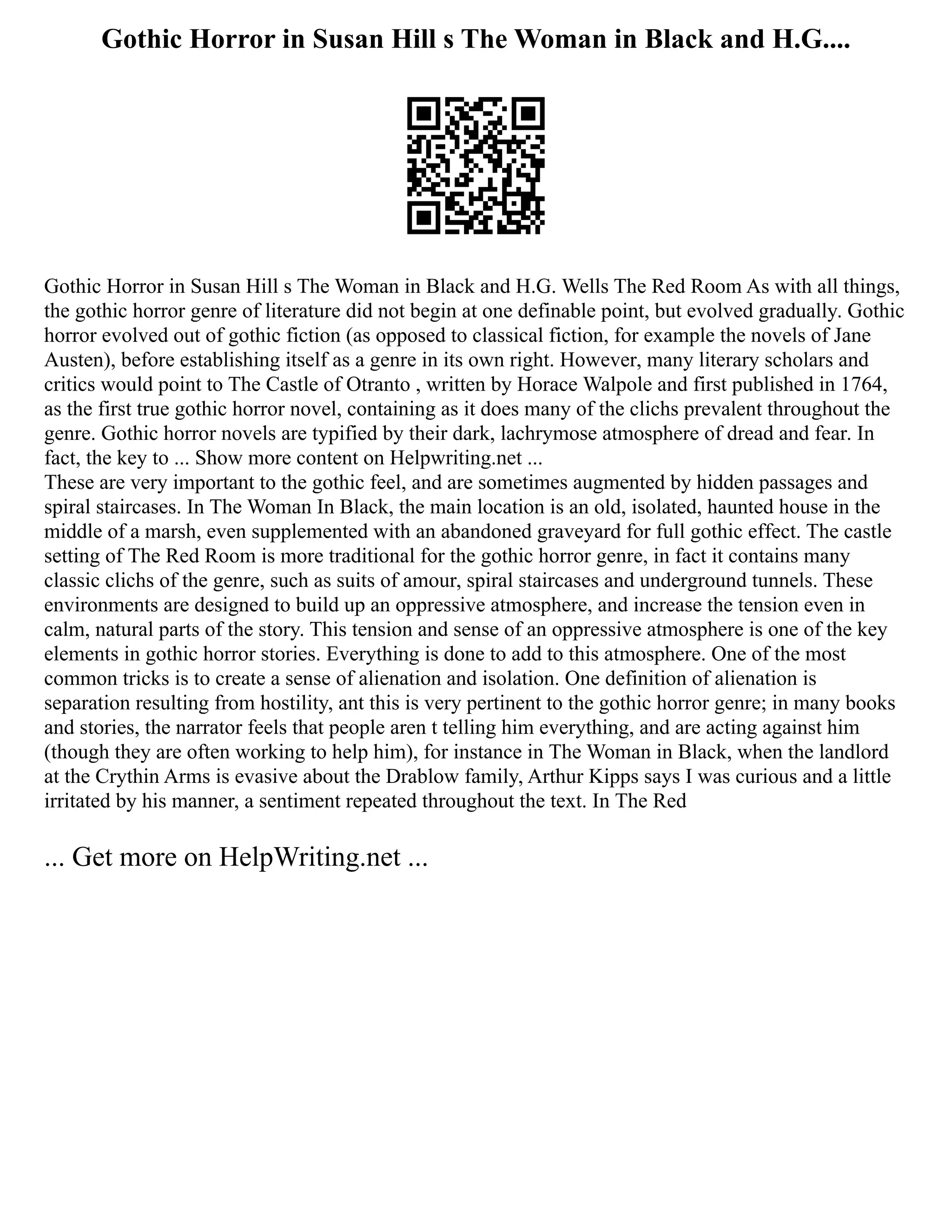 Gothic Horror in Susan Hill s The Woman in Black and H.G....
Gothic Horror in Susan Hill s The Woman in Black and H.G. Wells The Red Room As with all things,
the gothic horror genre of literature did not begin at one definable point, but evolved gradually. Gothic
horror evolved out of gothic fiction (as opposed to classical fiction, for example the novels of Jane
Austen), before establishing itself as a genre in its own right. However, many literary scholars and
critics would point to The Castle of Otranto , written by Horace Walpole and first published in 1764,
as the first true gothic horror novel, containing as it does many of the clichs prevalent throughout the
genre. Gothic horror novels are typified by their dark, lachrymose atmosphere of dread and fear. In
fact, the key to ... Show more content on Helpwriting.net ...
These are very important to the gothic feel, and are sometimes augmented by hidden passages and
spiral staircases. In The Woman In Black, the main location is an old, isolated, haunted house in the
middle of a marsh, even supplemented with an abandoned graveyard for full gothic effect. The castle
setting of The Red Room is more traditional for the gothic horror genre, in fact it contains many
classic clichs of the genre, such as suits of amour, spiral staircases and underground tunnels. These
environments are designed to build up an oppressive atmosphere, and increase the tension even in
calm, natural parts of the story. This tension and sense of an oppressive atmosphere is one of the key
elements in gothic horror stories. Everything is done to add to this atmosphere. One of the most
common tricks is to create a sense of alienation and isolation. One definition of alienation is
separation resulting from hostility, ant this is very pertinent to the gothic horror genre; in many books
and stories, the narrator feels that people aren t telling him everything, and are acting against him
(though they are often working to help him), for instance in The Woman in Black, when the landlord
at the Crythin Arms is evasive about the Drablow family, Arthur Kipps says I was curious and a little
irritated by his manner, a sentiment repeated throughout the text. In The Red
... Get more on HelpWriting.net ...
 