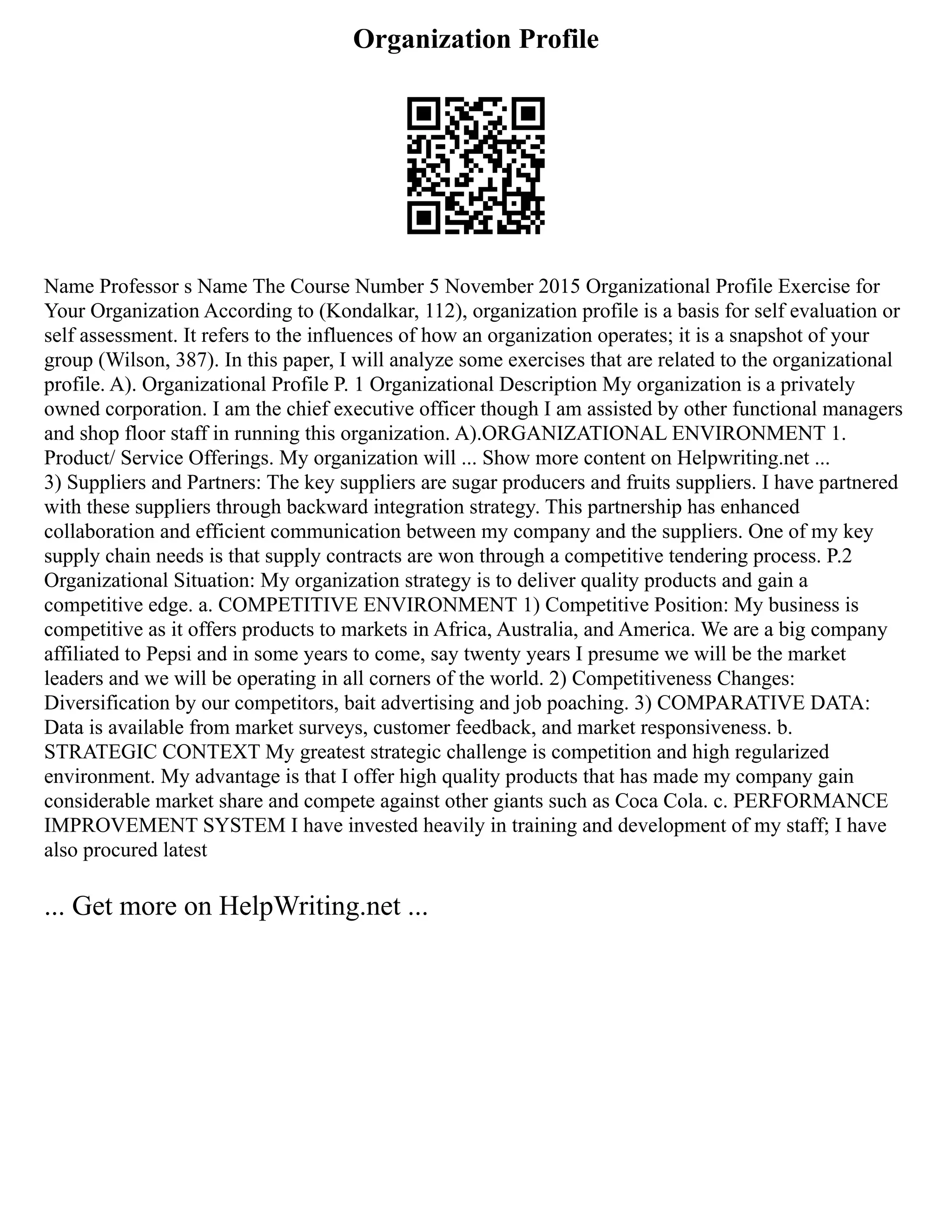 Organization Profile
Name Professor s Name The Course Number 5 November 2015 Organizational Profile Exercise for
Your Organization According to (Kondalkar, 112), organization profile is a basis for self evaluation or
self assessment. It refers to the influences of how an organization operates; it is a snapshot of your
group (Wilson, 387). In this paper, I will analyze some exercises that are related to the organizational
profile. A). Organizational Profile P. 1 Organizational Description My organization is a privately
owned corporation. I am the chief executive officer though I am assisted by other functional managers
and shop floor staff in running this organization. A).ORGANIZATIONAL ENVIRONMENT 1.
Product/ Service Offerings. My organization will ... Show more content on Helpwriting.net ...
3) Suppliers and Partners: The key suppliers are sugar producers and fruits suppliers. I have partnered
with these suppliers through backward integration strategy. This partnership has enhanced
collaboration and efficient communication between my company and the suppliers. One of my key
supply chain needs is that supply contracts are won through a competitive tendering process. P.2
Organizational Situation: My organization strategy is to deliver quality products and gain a
competitive edge. a. COMPETITIVE ENVIRONMENT 1) Competitive Position: My business is
competitive as it offers products to markets in Africa, Australia, and America. We are a big company
affiliated to Pepsi and in some years to come, say twenty years I presume we will be the market
leaders and we will be operating in all corners of the world. 2) Competitiveness Changes:
Diversification by our competitors, bait advertising and job poaching. 3) COMPARATIVE DATA:
Data is available from market surveys, customer feedback, and market responsiveness. b.
STRATEGIC CONTEXT My greatest strategic challenge is competition and high regularized
environment. My advantage is that I offer high quality products that has made my company gain
considerable market share and compete against other giants such as Coca Cola. c. PERFORMANCE
IMPROVEMENT SYSTEM I have invested heavily in training and development of my staff; I have
also procured latest
... Get more on HelpWriting.net ...
 