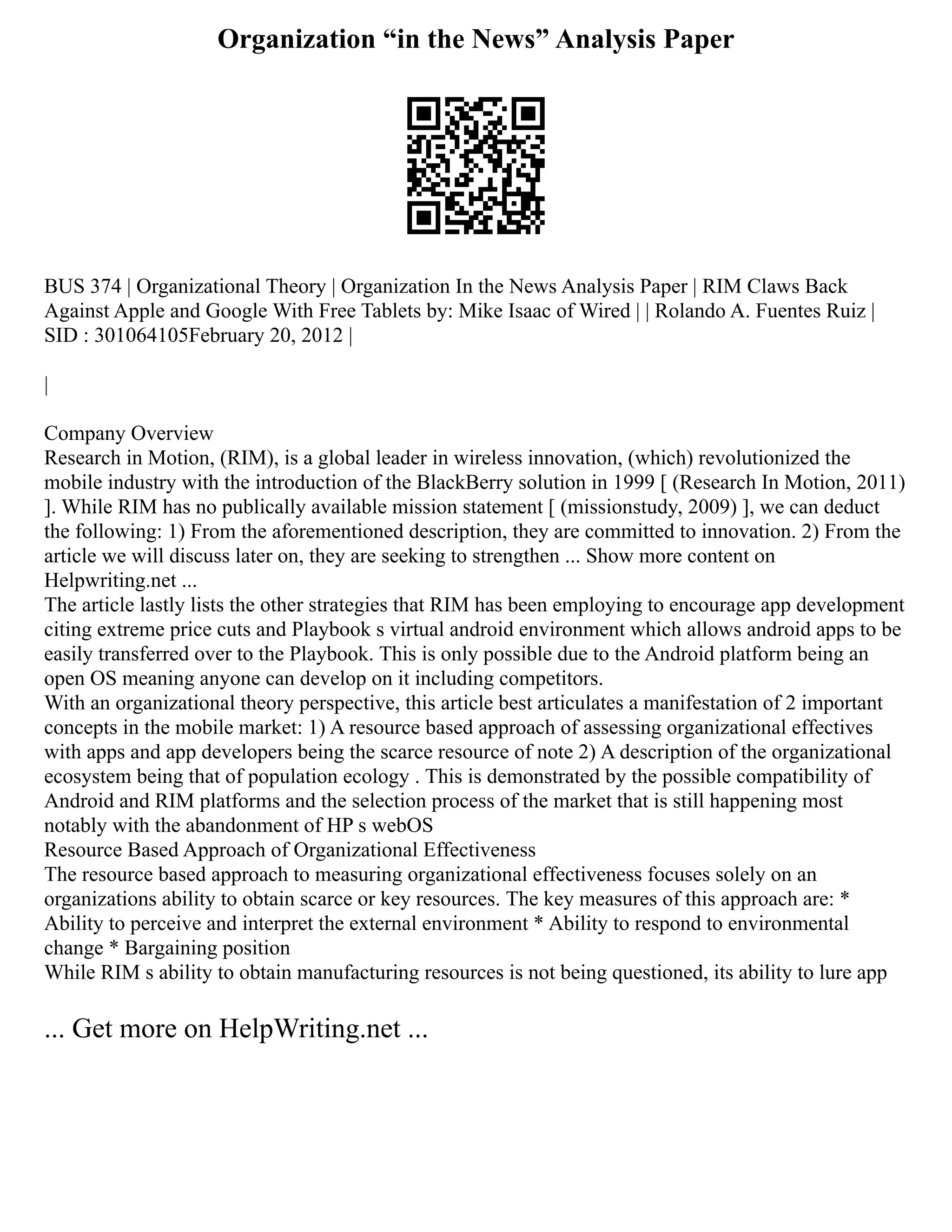 Organization “in the News” Analysis Paper
BUS 374 | Organizational Theory | Organization In the News Analysis Paper | RIM Claws Back
Against Apple and Google With Free Tablets by: Mike Isaac of Wired | | Rolando A. Fuentes Ruiz |
SID : 301064105February 20, 2012 |
|
Company Overview
Research in Motion, (RIM), is a global leader in wireless innovation, (which) revolutionized the
mobile industry with the introduction of the BlackBerry solution in 1999 [ (Research In Motion, 2011)
]. While RIM has no publically available mission statement [ (missionstudy, 2009) ], we can deduct
the following: 1) From the aforementioned description, they are committed to innovation. 2) From the
article we will discuss later on, they are seeking to strengthen ... Show more content on
Helpwriting.net ...
The article lastly lists the other strategies that RIM has been employing to encourage app development
citing extreme price cuts and Playbook s virtual android environment which allows android apps to be
easily transferred over to the Playbook. This is only possible due to the Android platform being an
open OS meaning anyone can develop on it including competitors.
With an organizational theory perspective, this article best articulates a manifestation of 2 important
concepts in the mobile market: 1) A resource based approach of assessing organizational effectives
with apps and app developers being the scarce resource of note 2) A description of the organizational
ecosystem being that of population ecology . This is demonstrated by the possible compatibility of
Android and RIM platforms and the selection process of the market that is still happening most
notably with the abandonment of HP s webOS
Resource Based Approach of Organizational Effectiveness
The resource based approach to measuring organizational effectiveness focuses solely on an
organizations ability to obtain scarce or key resources. The key measures of this approach are: *
Ability to perceive and interpret the external environment * Ability to respond to environmental
change * Bargaining position
While RIM s ability to obtain manufacturing resources is not being questioned, its ability to lure app
... Get more on HelpWriting.net ...
 