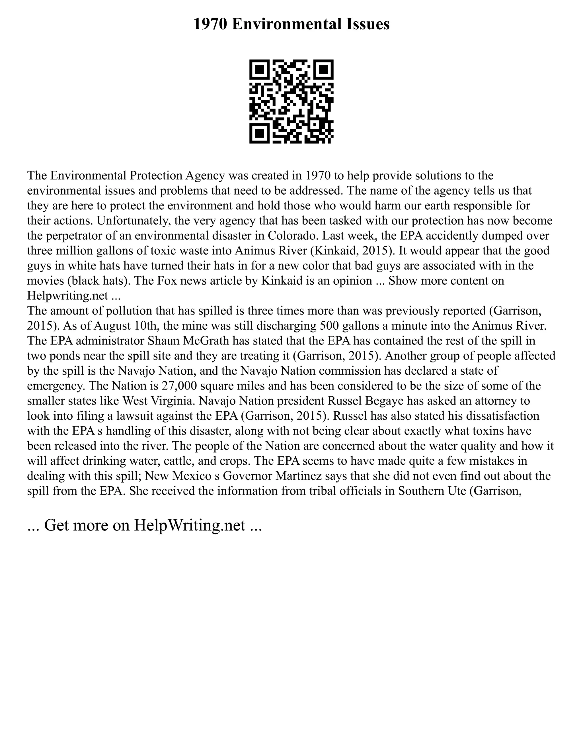 1970 Environmental Issues
The Environmental Protection Agency was created in 1970 to help provide solutions to the
environmental issues and problems that need to be addressed. The name of the agency tells us that
they are here to protect the environment and hold those who would harm our earth responsible for
their actions. Unfortunately, the very agency that has been tasked with our protection has now become
the perpetrator of an environmental disaster in Colorado. Last week, the EPA accidently dumped over
three million gallons of toxic waste into Animus River (Kinkaid, 2015). It would appear that the good
guys in white hats have turned their hats in for a new color that bad guys are associated with in the
movies (black hats). The Fox news article by Kinkaid is an opinion ... Show more content on
Helpwriting.net ...
The amount of pollution that has spilled is three times more than was previously reported (Garrison,
2015). As of August 10th, the mine was still discharging 500 gallons a minute into the Animus River.
The EPA administrator Shaun McGrath has stated that the EPA has contained the rest of the spill in
two ponds near the spill site and they are treating it (Garrison, 2015). Another group of people affected
by the spill is the Navajo Nation, and the Navajo Nation commission has declared a state of
emergency. The Nation is 27,000 square miles and has been considered to be the size of some of the
smaller states like West Virginia. Navajo Nation president Russel Begaye has asked an attorney to
look into filing a lawsuit against the EPA (Garrison, 2015). Russel has also stated his dissatisfaction
with the EPA s handling of this disaster, along with not being clear about exactly what toxins have
been released into the river. The people of the Nation are concerned about the water quality and how it
will affect drinking water, cattle, and crops. The EPA seems to have made quite a few mistakes in
dealing with this spill; New Mexico s Governor Martinez says that she did not even find out about the
spill from the EPA. She received the information from tribal officials in Southern Ute (Garrison,
... Get more on HelpWriting.net ...
 