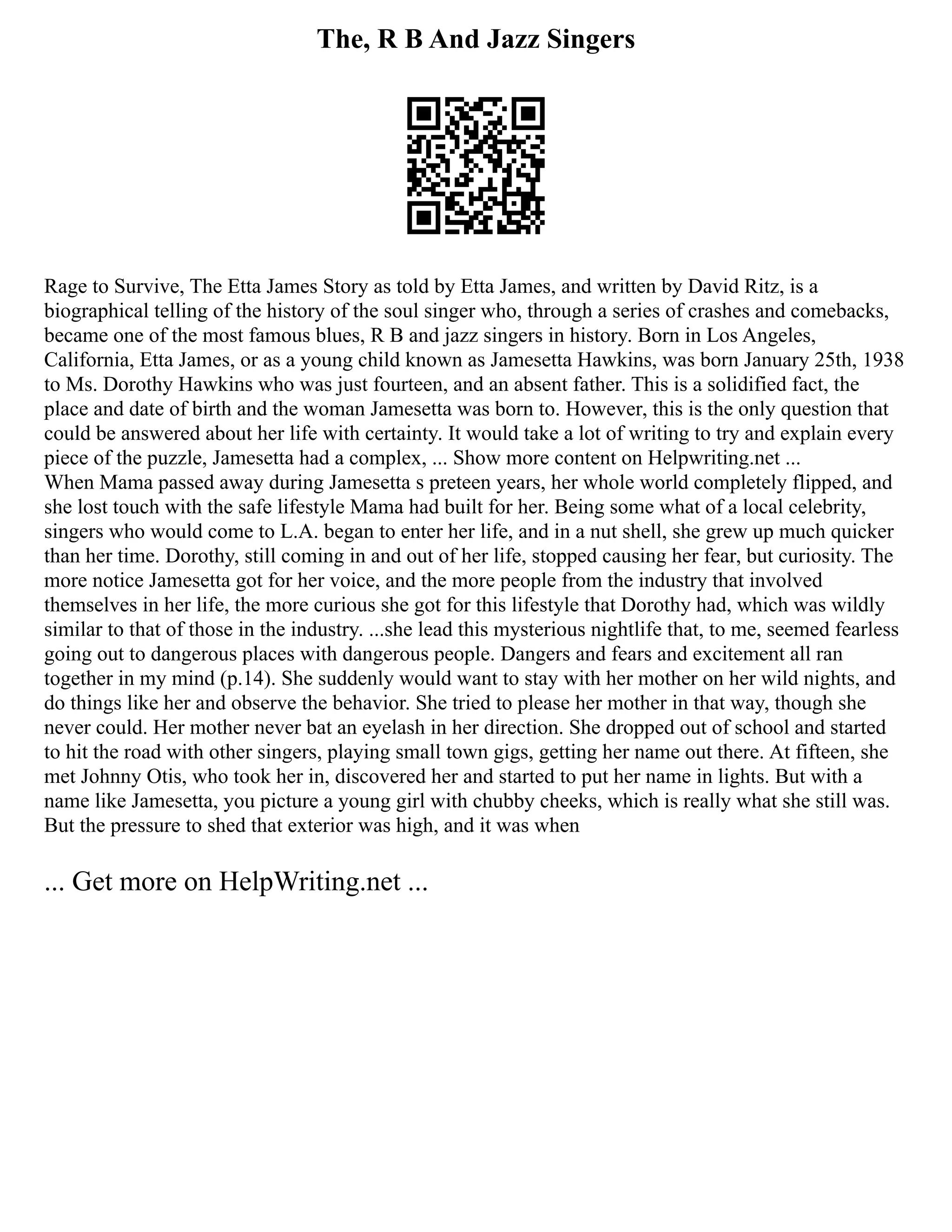 The, R B And Jazz Singers
Rage to Survive, The Etta James Story as told by Etta James, and written by David Ritz, is a
biographical telling of the history of the soul singer who, through a series of crashes and comebacks,
became one of the most famous blues, R B and jazz singers in history. Born in Los Angeles,
California, Etta James, or as a young child known as Jamesetta Hawkins, was born January 25th, 1938
to Ms. Dorothy Hawkins who was just fourteen, and an absent father. This is a solidified fact, the
place and date of birth and the woman Jamesetta was born to. However, this is the only question that
could be answered about her life with certainty. It would take a lot of writing to try and explain every
piece of the puzzle, Jamesetta had a complex, ... Show more content on Helpwriting.net ...
When Mama passed away during Jamesetta s preteen years, her whole world completely flipped, and
she lost touch with the safe lifestyle Mama had built for her. Being some what of a local celebrity,
singers who would come to L.A. began to enter her life, and in a nut shell, she grew up much quicker
than her time. Dorothy, still coming in and out of her life, stopped causing her fear, but curiosity. The
more notice Jamesetta got for her voice, and the more people from the industry that involved
themselves in her life, the more curious she got for this lifestyle that Dorothy had, which was wildly
similar to that of those in the industry. ...she lead this mysterious nightlife that, to me, seemed fearless
going out to dangerous places with dangerous people. Dangers and fears and excitement all ran
together in my mind (p.14). She suddenly would want to stay with her mother on her wild nights, and
do things like her and observe the behavior. She tried to please her mother in that way, though she
never could. Her mother never bat an eyelash in her direction. She dropped out of school and started
to hit the road with other singers, playing small town gigs, getting her name out there. At fifteen, she
met Johnny Otis, who took her in, discovered her and started to put her name in lights. But with a
name like Jamesetta, you picture a young girl with chubby cheeks, which is really what she still was.
But the pressure to shed that exterior was high, and it was when
... Get more on HelpWriting.net ...
 