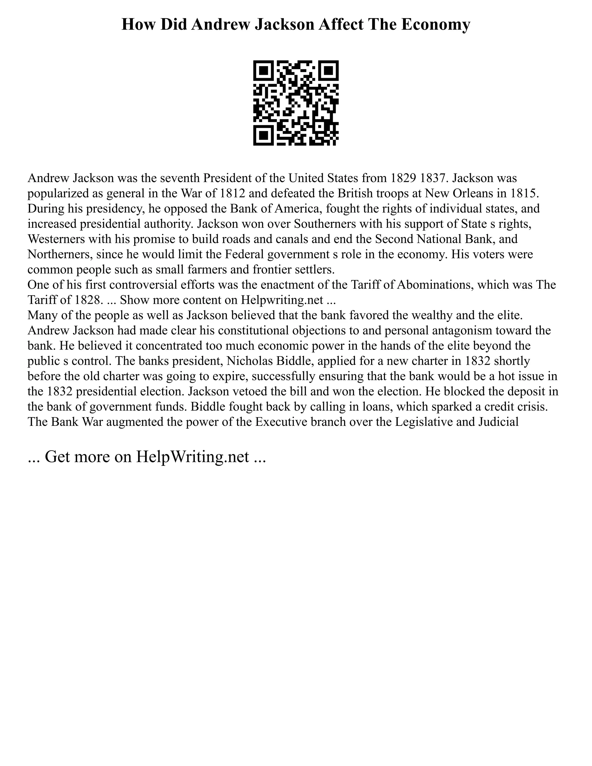 How Did Andrew Jackson Affect The Economy
Andrew Jackson was the seventh President of the United States from 1829 1837. Jackson was
popularized as general in the War of 1812 and defeated the British troops at New Orleans in 1815.
During his presidency, he opposed the Bank of America, fought the rights of individual states, and
increased presidential authority. Jackson won over Southerners with his support of State s rights,
Westerners with his promise to build roads and canals and end the Second National Bank, and
Northerners, since he would limit the Federal government s role in the economy. His voters were
common people such as small farmers and frontier settlers.
One of his first controversial efforts was the enactment of the Tariff of Abominations, which was The
Tariff of 1828. ... Show more content on Helpwriting.net ...
Many of the people as well as Jackson believed that the bank favored the wealthy and the elite.
Andrew Jackson had made clear his constitutional objections to and personal antagonism toward the
bank. He believed it concentrated too much economic power in the hands of the elite beyond the
public s control. The banks president, Nicholas Biddle, applied for a new charter in 1832 shortly
before the old charter was going to expire, successfully ensuring that the bank would be a hot issue in
the 1832 presidential election. Jackson vetoed the bill and won the election. He blocked the deposit in
the bank of government funds. Biddle fought back by calling in loans, which sparked a credit crisis.
The Bank War augmented the power of the Executive branch over the Legislative and Judicial
... Get more on HelpWriting.net ...
 