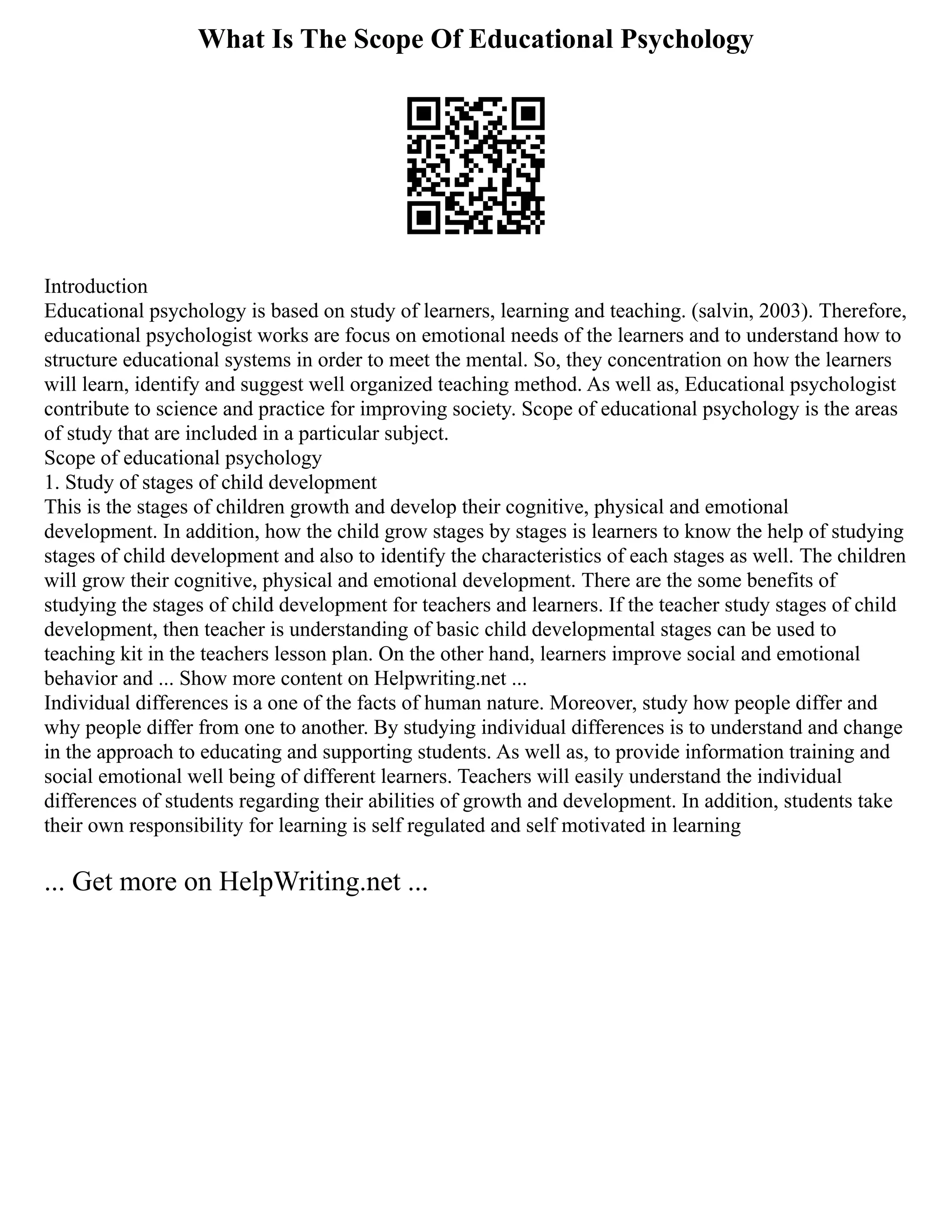 What Is The Scope Of Educational Psychology
Introduction
Educational psychology is based on study of learners, learning and teaching. (salvin, 2003). Therefore,
educational psychologist works are focus on emotional needs of the learners and to understand how to
structure educational systems in order to meet the mental. So, they concentration on how the learners
will learn, identify and suggest well organized teaching method. As well as, Educational psychologist
contribute to science and practice for improving society. Scope of educational psychology is the areas
of study that are included in a particular subject.
Scope of educational psychology
1. Study of stages of child development
This is the stages of children growth and develop their cognitive, physical and emotional
development. In addition, how the child grow stages by stages is learners to know the help of studying
stages of child development and also to identify the characteristics of each stages as well. The children
will grow their cognitive, physical and emotional development. There are the some benefits of
studying the stages of child development for teachers and learners. If the teacher study stages of child
development, then teacher is understanding of basic child developmental stages can be used to
teaching kit in the teachers lesson plan. On the other hand, learners improve social and emotional
behavior and ... Show more content on Helpwriting.net ...
Individual differences is a one of the facts of human nature. Moreover, study how people differ and
why people differ from one to another. By studying individual differences is to understand and change
in the approach to educating and supporting students. As well as, to provide information training and
social emotional well being of different learners. Teachers will easily understand the individual
differences of students regarding their abilities of growth and development. In addition, students take
their own responsibility for learning is self regulated and self motivated in learning
... Get more on HelpWriting.net ...
 