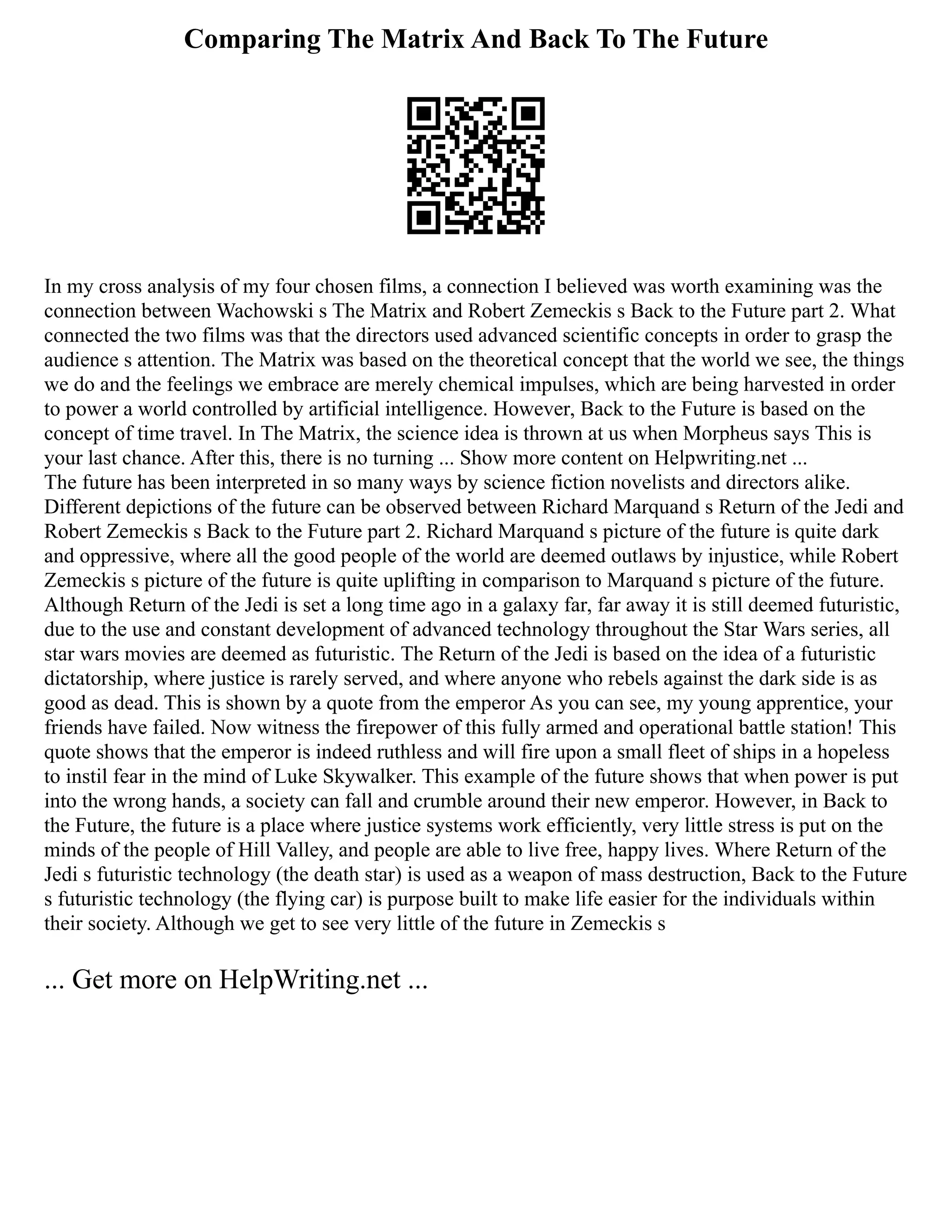 Comparing The Matrix And Back To The Future
In my cross analysis of my four chosen films, a connection I believed was worth examining was the
connection between Wachowski s The Matrix and Robert Zemeckis s Back to the Future part 2. What
connected the two films was that the directors used advanced scientific concepts in order to grasp the
audience s attention. The Matrix was based on the theoretical concept that the world we see, the things
we do and the feelings we embrace are merely chemical impulses, which are being harvested in order
to power a world controlled by artificial intelligence. However, Back to the Future is based on the
concept of time travel. In The Matrix, the science idea is thrown at us when Morpheus says This is
your last chance. After this, there is no turning ... Show more content on Helpwriting.net ...
The future has been interpreted in so many ways by science fiction novelists and directors alike.
Different depictions of the future can be observed between Richard Marquand s Return of the Jedi and
Robert Zemeckis s Back to the Future part 2. Richard Marquand s picture of the future is quite dark
and oppressive, where all the good people of the world are deemed outlaws by injustice, while Robert
Zemeckis s picture of the future is quite uplifting in comparison to Marquand s picture of the future.
Although Return of the Jedi is set a long time ago in a galaxy far, far away it is still deemed futuristic,
due to the use and constant development of advanced technology throughout the Star Wars series, all
star wars movies are deemed as futuristic. The Return of the Jedi is based on the idea of a futuristic
dictatorship, where justice is rarely served, and where anyone who rebels against the dark side is as
good as dead. This is shown by a quote from the emperor As you can see, my young apprentice, your
friends have failed. Now witness the firepower of this fully armed and operational battle station! This
quote shows that the emperor is indeed ruthless and will fire upon a small fleet of ships in a hopeless
to instil fear in the mind of Luke Skywalker. This example of the future shows that when power is put
into the wrong hands, a society can fall and crumble around their new emperor. However, in Back to
the Future, the future is a place where justice systems work efficiently, very little stress is put on the
minds of the people of Hill Valley, and people are able to live free, happy lives. Where Return of the
Jedi s futuristic technology (the death star) is used as a weapon of mass destruction, Back to the Future
s futuristic technology (the flying car) is purpose built to make life easier for the individuals within
their society. Although we get to see very little of the future in Zemeckis s
... Get more on HelpWriting.net ...
 