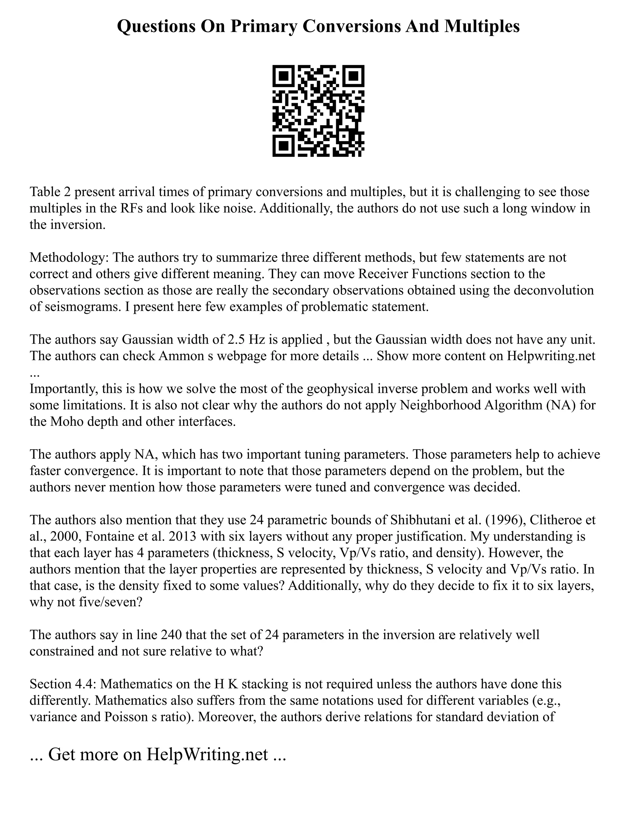 Questions On Primary Conversions And Multiples
Table 2 present arrival times of primary conversions and multiples, but it is challenging to see those
multiples in the RFs and look like noise. Additionally, the authors do not use such a long window in
the inversion.
Methodology: The authors try to summarize three different methods, but few statements are not
correct and others give different meaning. They can move Receiver Functions section to the
observations section as those are really the secondary observations obtained using the deconvolution
of seismograms. I present here few examples of problematic statement.
The authors say Gaussian width of 2.5 Hz is applied , but the Gaussian width does not have any unit.
The authors can check Ammon s webpage for more details ... Show more content on Helpwriting.net
...
Importantly, this is how we solve the most of the geophysical inverse problem and works well with
some limitations. It is also not clear why the authors do not apply Neighborhood Algorithm (NA) for
the Moho depth and other interfaces.
The authors apply NA, which has two important tuning parameters. Those parameters help to achieve
faster convergence. It is important to note that those parameters depend on the problem, but the
authors never mention how those parameters were tuned and convergence was decided.
The authors also mention that they use 24 parametric bounds of Shibhutani et al. (1996), Clitheroe et
al., 2000, Fontaine et al. 2013 with six layers without any proper justification. My understanding is
that each layer has 4 parameters (thickness, S velocity, Vp/Vs ratio, and density). However, the
authors mention that the layer properties are represented by thickness, S velocity and Vp/Vs ratio. In
that case, is the density fixed to some values? Additionally, why do they decide to fix it to six layers,
why not five/seven?
The authors say in line 240 that the set of 24 parameters in the inversion are relatively well
constrained and not sure relative to what?
Section 4.4: Mathematics on the H K stacking is not required unless the authors have done this
differently. Mathematics also suffers from the same notations used for different variables (e.g.,
variance and Poisson s ratio). Moreover, the authors derive relations for standard deviation of
... Get more on HelpWriting.net ...
 
