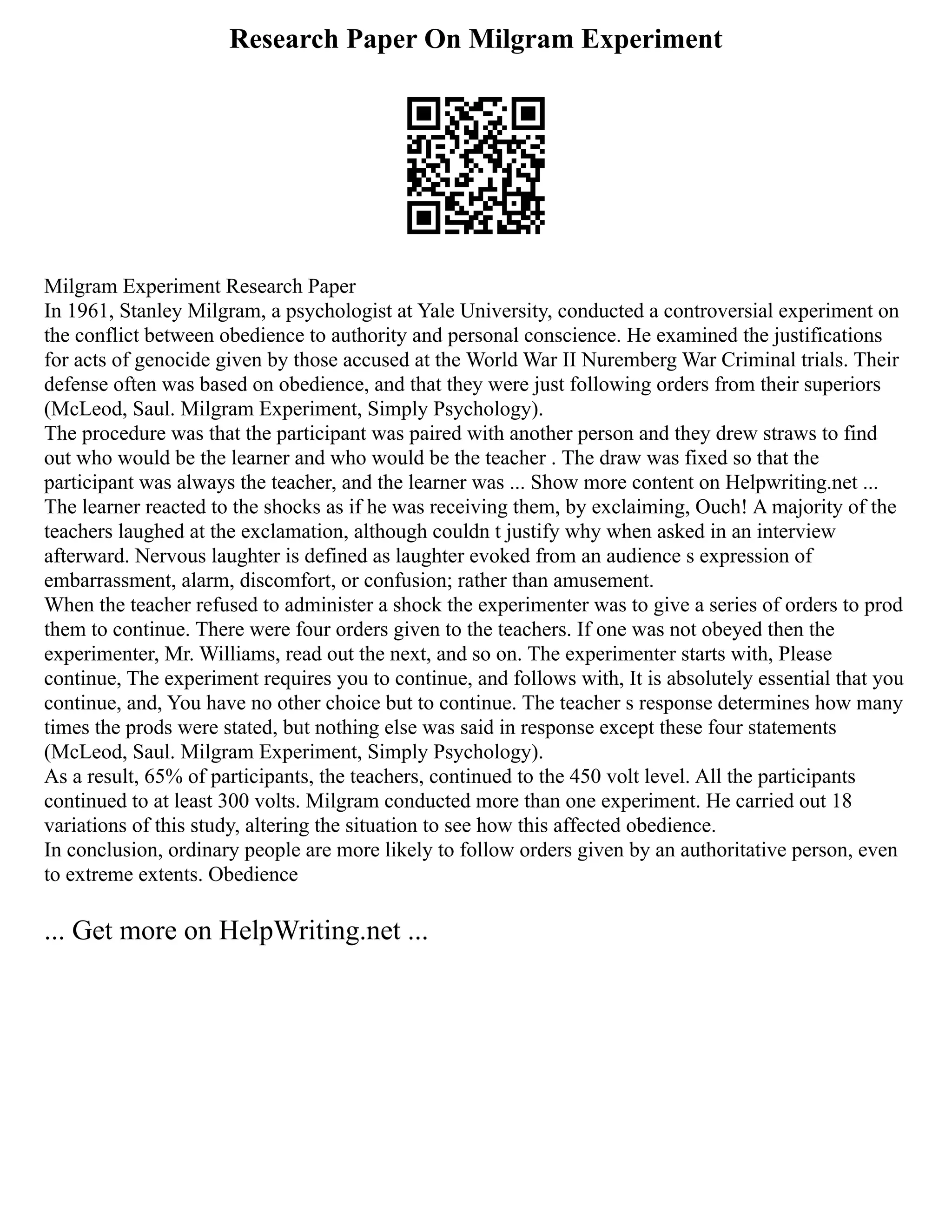 Research Paper On Milgram Experiment
Milgram Experiment Research Paper
In 1961, Stanley Milgram, a psychologist at Yale University, conducted a controversial experiment on
the conflict between obedience to authority and personal conscience. He examined the justifications
for acts of genocide given by those accused at the World War II Nuremberg War Criminal trials. Their
defense often was based on obedience, and that they were just following orders from their superiors
(McLeod, Saul. Milgram Experiment, Simply Psychology).
The procedure was that the participant was paired with another person and they drew straws to find
out who would be the learner and who would be the teacher . The draw was fixed so that the
participant was always the teacher, and the learner was ... Show more content on Helpwriting.net ...
The learner reacted to the shocks as if he was receiving them, by exclaiming, Ouch! A majority of the
teachers laughed at the exclamation, although couldn t justify why when asked in an interview
afterward. Nervous laughter is defined as laughter evoked from an audience s expression of
embarrassment, alarm, discomfort, or confusion; rather than amusement.
When the teacher refused to administer a shock the experimenter was to give a series of orders to prod
them to continue. There were four orders given to the teachers. If one was not obeyed then the
experimenter, Mr. Williams, read out the next, and so on. The experimenter starts with, Please
continue, The experiment requires you to continue, and follows with, It is absolutely essential that you
continue, and, You have no other choice but to continue. The teacher s response determines how many
times the prods were stated, but nothing else was said in response except these four statements
(McLeod, Saul. Milgram Experiment, Simply Psychology).
As a result, 65% of participants, the teachers, continued to the 450 volt level. All the participants
continued to at least 300 volts. Milgram conducted more than one experiment. He carried out 18
variations of this study, altering the situation to see how this affected obedience.
In conclusion, ordinary people are more likely to follow orders given by an authoritative person, even
to extreme extents. Obedience
... Get more on HelpWriting.net ...
 