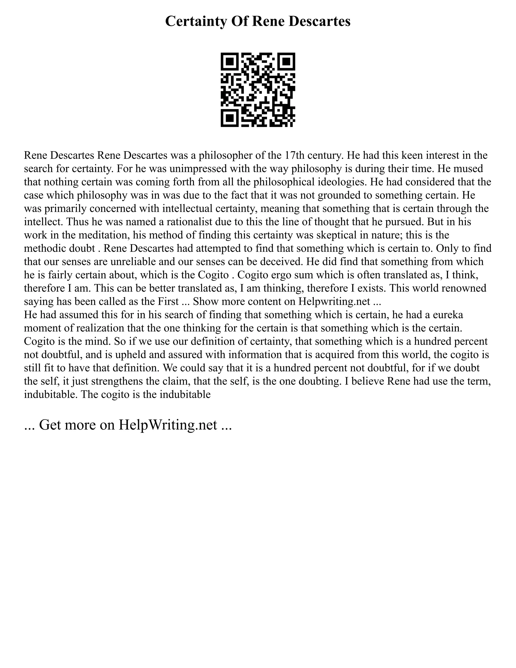 Certainty Of Rene Descartes
Rene Descartes Rene Descartes was a philosopher of the 17th century. He had this keen interest in the
search for certainty. For he was unimpressed with the way philosophy is during their time. He mused
that nothing certain was coming forth from all the philosophical ideologies. He had considered that the
case which philosophy was in was due to the fact that it was not grounded to something certain. He
was primarily concerned with intellectual certainty, meaning that something that is certain through the
intellect. Thus he was named a rationalist due to this the line of thought that he pursued. But in his
work in the meditation, his method of finding this certainty was skeptical in nature; this is the
methodic doubt . Rene Descartes had attempted to find that something which is certain to. Only to find
that our senses are unreliable and our senses can be deceived. He did find that something from which
he is fairly certain about, which is the Cogito . Cogito ergo sum which is often translated as, I think,
therefore I am. This can be better translated as, I am thinking, therefore I exists. This world renowned
saying has been called as the First ... Show more content on Helpwriting.net ...
He had assumed this for in his search of finding that something which is certain, he had a eureka
moment of realization that the one thinking for the certain is that something which is the certain.
Cogito is the mind. So if we use our definition of certainty, that something which is a hundred percent
not doubtful, and is upheld and assured with information that is acquired from this world, the cogito is
still fit to have that definition. We could say that it is a hundred percent not doubtful, for if we doubt
the self, it just strengthens the claim, that the self, is the one doubting. I believe Rene had use the term,
indubitable. The cogito is the indubitable
... Get more on HelpWriting.net ...
 