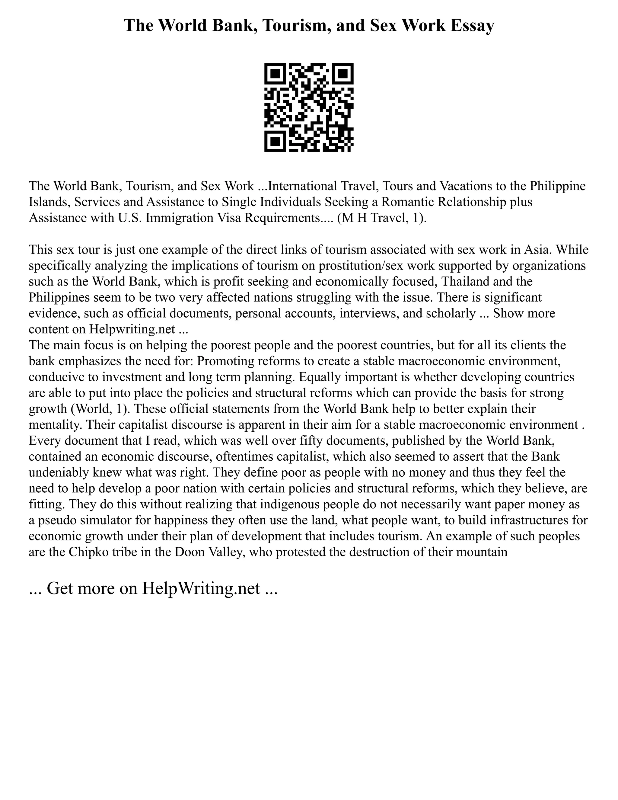 The World Bank, Tourism, and Sex Work Essay
The World Bank, Tourism, and Sex Work ...International Travel, Tours and Vacations to the Philippine
Islands, Services and Assistance to Single Individuals Seeking a Romantic Relationship plus
Assistance with U.S. Immigration Visa Requirements.... (M H Travel, 1).
This sex tour is just one example of the direct links of tourism associated with sex work in Asia. While
specifically analyzing the implications of tourism on prostitution/sex work supported by organizations
such as the World Bank, which is profit seeking and economically focused, Thailand and the
Philippines seem to be two very affected nations struggling with the issue. There is significant
evidence, such as official documents, personal accounts, interviews, and scholarly ... Show more
content on Helpwriting.net ...
The main focus is on helping the poorest people and the poorest countries, but for all its clients the
bank emphasizes the need for: Promoting reforms to create a stable macroeconomic environment,
conducive to investment and long term planning. Equally important is whether developing countries
are able to put into place the policies and structural reforms which can provide the basis for strong
growth (World, 1). These official statements from the World Bank help to better explain their
mentality. Their capitalist discourse is apparent in their aim for a stable macroeconomic environment .
Every document that I read, which was well over fifty documents, published by the World Bank,
contained an economic discourse, oftentimes capitalist, which also seemed to assert that the Bank
undeniably knew what was right. They define poor as people with no money and thus they feel the
need to help develop a poor nation with certain policies and structural reforms, which they believe, are
fitting. They do this without realizing that indigenous people do not necessarily want paper money as
a pseudo simulator for happiness they often use the land, what people want, to build infrastructures for
economic growth under their plan of development that includes tourism. An example of such peoples
are the Chipko tribe in the Doon Valley, who protested the destruction of their mountain
... Get more on HelpWriting.net ...
 