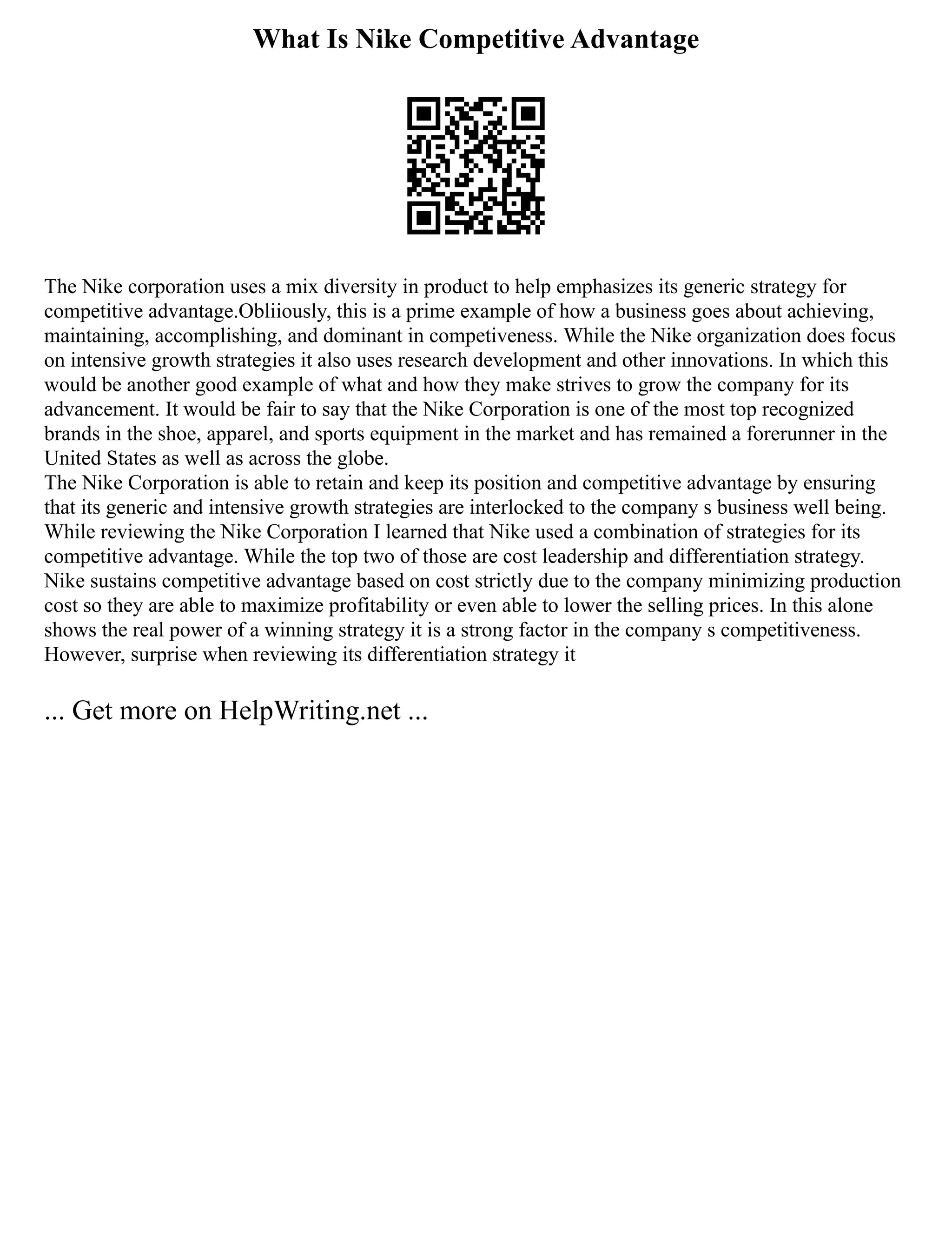 What Is Nike Competitive Advantage
The Nike corporation uses a mix diversity in product to help emphasizes its generic strategy for
competitive advantage.Obliiously, this is a prime example of how a business goes about achieving,
maintaining, accomplishing, and dominant in competiveness. While the Nike organization does focus
on intensive growth strategies it also uses research development and other innovations. In which this
would be another good example of what and how they make strives to grow the company for its
advancement. It would be fair to say that the Nike Corporation is one of the most top recognized
brands in the shoe, apparel, and sports equipment in the market and has remained a forerunner in the
United States as well as across the globe.
The Nike Corporation is able to retain and keep its position and competitive advantage by ensuring
that its generic and intensive growth strategies are interlocked to the company s business well being.
While reviewing the Nike Corporation I learned that Nike used a combination of strategies for its
competitive advantage. While the top two of those are cost leadership and differentiation strategy.
Nike sustains competitive advantage based on cost strictly due to the company minimizing production
cost so they are able to maximize profitability or even able to lower the selling prices. In this alone
shows the real power of a winning strategy it is a strong factor in the company s competitiveness.
However, surprise when reviewing its differentiation strategy it
... Get more on HelpWriting.net ...
 