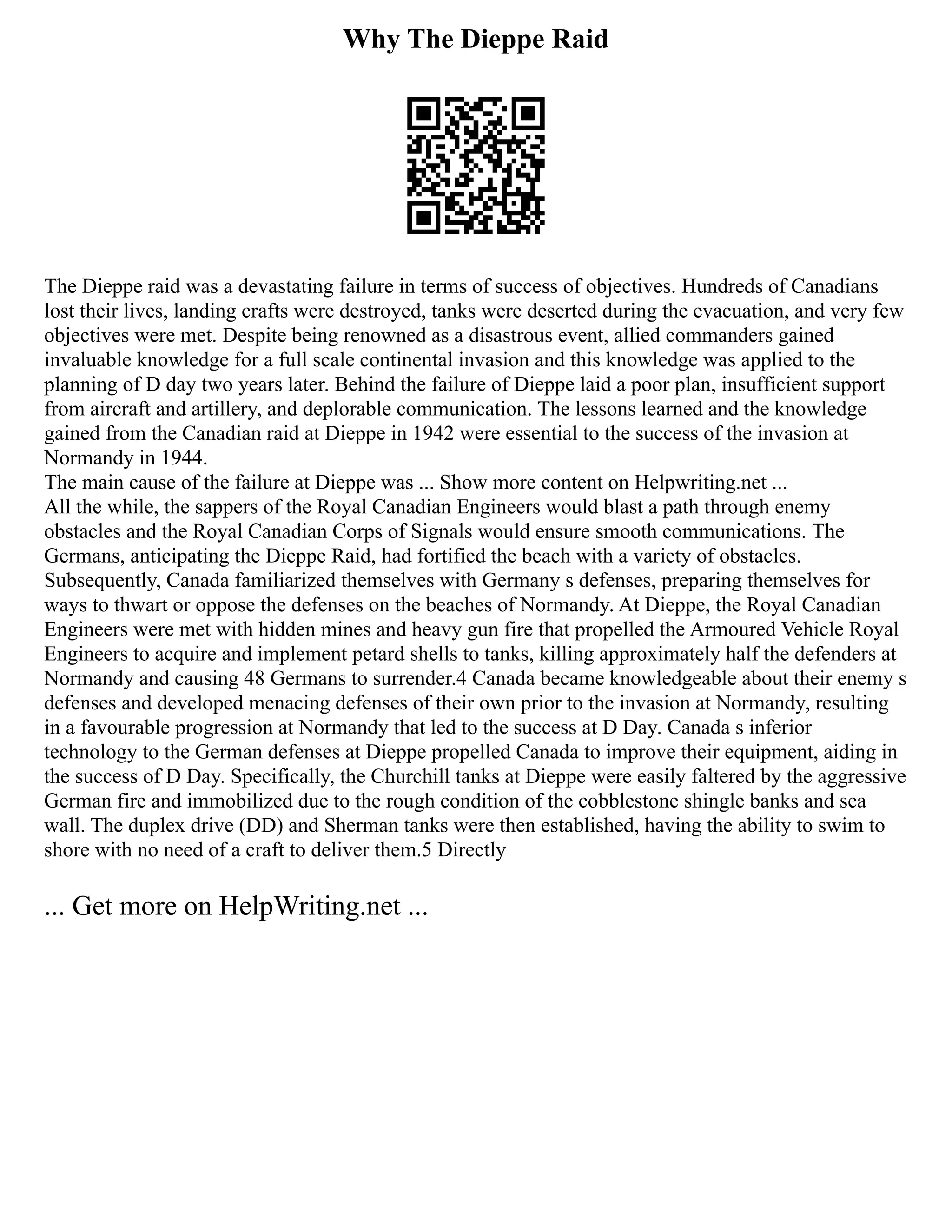 Why The Dieppe Raid
The Dieppe raid was a devastating failure in terms of success of objectives. Hundreds of Canadians
lost their lives, landing crafts were destroyed, tanks were deserted during the evacuation, and very few
objectives were met. Despite being renowned as a disastrous event, allied commanders gained
invaluable knowledge for a full scale continental invasion and this knowledge was applied to the
planning of D day two years later. Behind the failure of Dieppe laid a poor plan, insufficient support
from aircraft and artillery, and deplorable communication. The lessons learned and the knowledge
gained from the Canadian raid at Dieppe in 1942 were essential to the success of the invasion at
Normandy in 1944.
The main cause of the failure at Dieppe was ... Show more content on Helpwriting.net ...
All the while, the sappers of the Royal Canadian Engineers would blast a path through enemy
obstacles and the Royal Canadian Corps of Signals would ensure smooth communications. The
Germans, anticipating the Dieppe Raid, had fortified the beach with a variety of obstacles.
Subsequently, Canada familiarized themselves with Germany s defenses, preparing themselves for
ways to thwart or oppose the defenses on the beaches of Normandy. At Dieppe, the Royal Canadian
Engineers were met with hidden mines and heavy gun fire that propelled the Armoured Vehicle Royal
Engineers to acquire and implement petard shells to tanks, killing approximately half the defenders at
Normandy and causing 48 Germans to surrender.4 Canada became knowledgeable about their enemy s
defenses and developed menacing defenses of their own prior to the invasion at Normandy, resulting
in a favourable progression at Normandy that led to the success at D Day. Canada s inferior
technology to the German defenses at Dieppe propelled Canada to improve their equipment, aiding in
the success of D Day. Specifically, the Churchill tanks at Dieppe were easily faltered by the aggressive
German fire and immobilized due to the rough condition of the cobblestone shingle banks and sea
wall. The duplex drive (DD) and Sherman tanks were then established, having the ability to swim to
shore with no need of a craft to deliver them.5 Directly
... Get more on HelpWriting.net ...
 