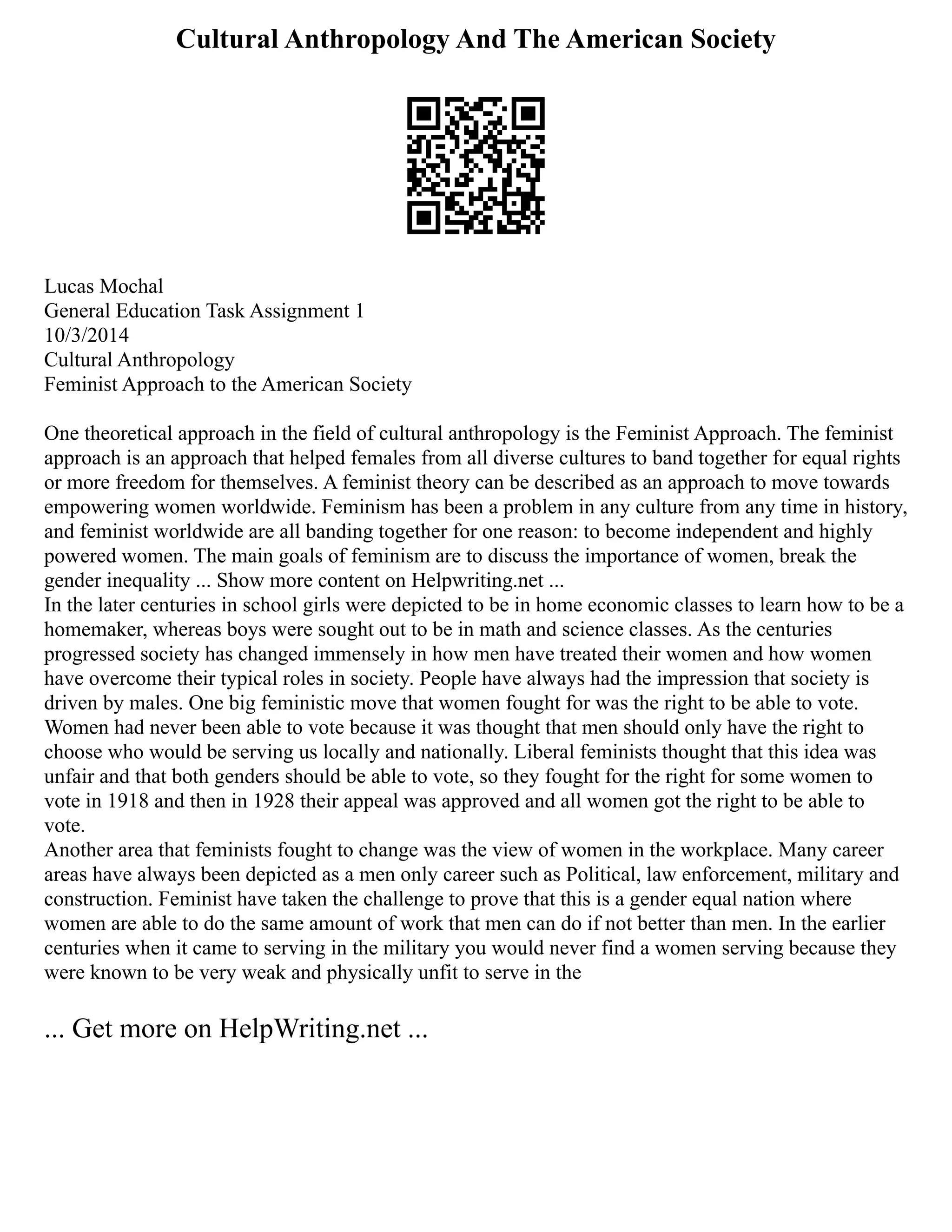 Cultural Anthropology And The American Society
Lucas Mochal
General Education Task Assignment 1
10/3/2014
Cultural Anthropology
Feminist Approach to the American Society
One theoretical approach in the field of cultural anthropology is the Feminist Approach. The feminist
approach is an approach that helped females from all diverse cultures to band together for equal rights
or more freedom for themselves. A feminist theory can be described as an approach to move towards
empowering women worldwide. Feminism has been a problem in any culture from any time in history,
and feminist worldwide are all banding together for one reason: to become independent and highly
powered women. The main goals of feminism are to discuss the importance of women, break the
gender inequality ... Show more content on Helpwriting.net ...
In the later centuries in school girls were depicted to be in home economic classes to learn how to be a
homemaker, whereas boys were sought out to be in math and science classes. As the centuries
progressed society has changed immensely in how men have treated their women and how women
have overcome their typical roles in society. People have always had the impression that society is
driven by males. One big feministic move that women fought for was the right to be able to vote.
Women had never been able to vote because it was thought that men should only have the right to
choose who would be serving us locally and nationally. Liberal feminists thought that this idea was
unfair and that both genders should be able to vote, so they fought for the right for some women to
vote in 1918 and then in 1928 their appeal was approved and all women got the right to be able to
vote.
Another area that feminists fought to change was the view of women in the workplace. Many career
areas have always been depicted as a men only career such as Political, law enforcement, military and
construction. Feminist have taken the challenge to prove that this is a gender equal nation where
women are able to do the same amount of work that men can do if not better than men. In the earlier
centuries when it came to serving in the military you would never find a women serving because they
were known to be very weak and physically unfit to serve in the
... Get more on HelpWriting.net ...
 