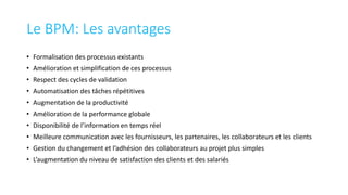 Le BPM: Les avantages
• Formalisation des processus existants
• Amélioration et simplification de ces processus
• Respect des cycles de validation
• Automatisation des tâches répétitives
• Augmentation de la productivité
• Amélioration de la performance globale
• Disponibilité de l’information en temps réel
• Meilleure communication avec les fournisseurs, les partenaires, les collaborateurs et les clients
• Gestion du changement et l’adhésion des collaborateurs au projet plus simples
• L’augmentation du niveau de satisfaction des clients et des salariés
 