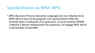 Standardisation du BPM : BPEL
• BPEL (Business Process Execution Language) est une initiative de la
BPMI dont le but est de proposer une représentation XML des
activités liées à l'exécution d'un processus. Là où la notation BPMN
s'attache à décrire statiquement les processus, le langage BPEL décrit
la dynamique d'ensemble.
 