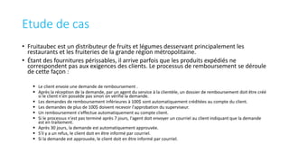 Etude de cas
• Fruitaubec est un distributeur de fruits et légumes desservant principalement les
restaurants et les fruiteries de la grande région métropolitaine.
• Étant des fournitures périssables, il arrive parfois que les produits expédiés ne
correspondent pas aux exigences des clients. Le processus de remboursement se déroule
de cette façon :
 Le client envoie une demande de remboursement .
 Après la réception de la demande, par un agent du service à la clientèle, un dossier de remboursement doit être créé
si le client n'en possède pas sinon on vérifie la demande.
 Les demandes de remboursement inférieures à 100$ sont automatiquement créditées au compte du client.
 Les demandes de plus de 100$ doivent recevoir l'approbation du superviseur.
 Un remboursement s'effectue automatiquement au compte client.
 Si le processus n'est pas terminé après 7 jours, l'agent doit envoyer un courriel au client indiquant que la demande
est en traitement.
 Après 30 jours, la demande est automatiquement approuvée.
 S'il y a un refus, le client doit en être informé par courriel.
 Si la demande est approuvée, le client doit en être informé par courriel.
 