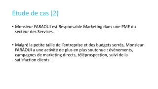 • Monsieur FARAOUI est Responsable Marketing dans une PME du
secteur des Services.
• Malgré la petite taille de l’entreprise et des budgets serrés, Monsieur
FARAOUI a une activité de plus en plus soutenue : évènements,
campagnes de marketing directs, téléprospection, suivi de la
satisfaction clients …
Etude de cas (2)
 