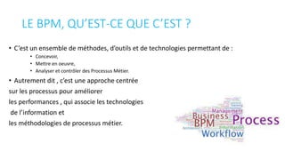 LE BPM, QU’EST-CE QUE C’EST ?
• C’est un ensemble de méthodes, d’outils et de technologies permettant de :
• Concevoir,
• Mettre en oeuvre,
• Analyser et contrôler des Processus Métier.
• Autrement dit , c’est une approche centrée
sur les processus pour améliorer
les performances , qui associe les technologies
de l’information et
les méthodologies de processus métier.
 