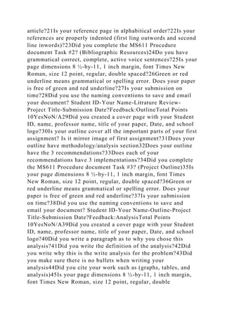 article?21Is your reference page in alphabitical order?22Is your
references are properly indented (first ling outwords and second
line inwords)?23Did you complete the MS611 Procedure
document Task #2? (Bibliographic Resources)24Do you have
grammatical correct, complete, active voice sentences?25Is your
page dimensions 8 ½-by-11, 1 inch margin, font Times New
Roman, size 12 point, regular, double spaced?26Green or red
underline means grammatical or spelling error. Does your paper
is free of green and red underline?27Is your submission on
time?28Did you use the naming conventions to save and email
your document? Student ID-Your Name-Litrature Review-
Project Title-Submission Date?Feedback:OutlineTotal Points
10YesNoN/A29Did you created a cover page with your Student
ID, name, professor name, title of your paper, Date, and school
logo?30Is your outline cover all the important parts of your first
assignment? Is it mirror image of first assignment?31Does your
outline have methodology/analysis section32Does your outline
have the 3 recommendations?33Does each of your
recommendations have 3 implementations?34Did you complete
the MS611 Procedure document Task #3? (Project Outline)35Is
your page dimensions 8 ½-by-11, 1 inch margin, font Times
New Roman, size 12 point, regular, double spaced?36Green or
red underline means grammatical or spelling error. Does your
paper is free of green and red underline?37Is your submission
on time?38Did you use the naming conventions to save and
email your document? Student ID-Your Name-Outline-Project
Title-Submission Date?Feedback:AnalysisTotal Points
10YesNoN/A39Did you created a cover page with your Student
ID, name, professor name, title of your paper, Date, and school
logo?40Did you write a paragraph as to why you chose this
analysis?41Did you write the definition of the analysis?42Did
you write why this is the write analysis for the problem?43Did
you make sure there is no bullets when writing your
analysis44Did you cite your work such as (graphs, tables, and
analysis)45Is your page dimensions 8 ½-by-11, 1 inch margin,
font Times New Roman, size 12 point, regular, double
 