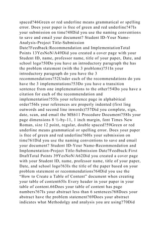 spaced?46Green or red underline means grammatical or spelling
error. Does your paper is free of green and red underline?47Is
your submission on time?48Did you use the naming conventions
to save and email your document? Student ID-Your Name-
Analysis-Project Title-Submission
Date?Feedback:Recommendation and ImplementationTotal
Points 13YesNoN/A49Did you created a cover page with your
Student ID, name, professor name, title of your paper, Date, and
school logo?50Do you have an introductory paragraph the has
the problem statement (with the 3 problems)?51In your
introductory paragraph do you have the 3
recommendations?52Under each of the recommendations do you
have the 3 implementations?53Do you have a transition
sentence from one implemenations to the other?54Do you have a
citation for each of the recommendation and
implementation?55Is your reference page in alphabitical
order?56Is your references are properly indented (first ling
outwords and second line inwords)?57Did you complete, sign,
date, scan, and email the MS611 Procedure Document?58Is your
page dimensions 8 ½-by-11, 1 inch margin, font Times New
Roman, size 12 point, regular, double spaced?59Green or red
underline means grammatical or spelling error. Does your paper
is free of green and red underline?60Is your submission on
time?61Did you use the naming conventions to save and email
your document? Student ID-Your Name-Recommendation and
Implementation-Project Title-Submission Date?Feedback:First
DraftTotal Points 39YesNoN/A62Did you created a cover page
with your Student ID, name, professor name, title of your paper,
Date, and school logo?63Is the title of the paper based on your
problem statement or recommendations?64Did you use the
“How to Create a Table of Content” document when creating
your table of content65Is Every header in your paper in your
table of content.66Does your table of content has page
numbers?67Is your abstract less than 6 sentences?68Does your
abstract have the problem statement?69Does your abstract
indicates what Methodolgy and analysis you are using?70Did
 
