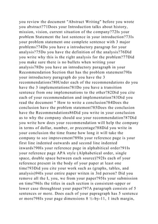 you review the document "Abstract Writing" before you wrote
you abstract?71Does your Introduction talks about history,
mission, vision, current situation of the company?72Is your
problem Statement the last sentence in your introduction?73Is
your problem statement one complete sentence with 3 major
problems?74Do you have a introductory paragrap for your
analysis?75Do you have the definition of the analysis?76Did
you write why this is the right analysis for the problem?77Did
you make sure there is no bullets when writing your
analysis78Do you have an introductory paragraph in your
Recommendation Section that has the problem statement79In
your introductory paragraph do you have the 3
recommendations?80Under each of the recommendations do you
have the 3 implementations?81Do you have a transition
sentence from one implemenations to the other?82Did you cite
each of your recommendation and implementation?83Did you
read the document " How to write a conclusion?84Does the
conclusion have the problem statement?85Does the conclusion
have the Recommendations86Did you write in your conclusion
as to why the company should use your recommendation?87Did
you write how does your recommendation will help the company
in terms of dollar, number, or precentage?88Did you write in
your conclusion the time frame how long it will take the
company to see improvement?89In your reference page is your
first line indented outwards and second line indented
inwards?90Is your reference page in alphabitical order?91Is
your reference page APA style (Alphabetical order, single
space, double space between each source)?92Is each of your
reference present in the body of your paper at least one
time?93Did you cite your work such as (graphs, tables, and
analysis)94Is your entire paper writen in 3rd person? Did you
remove all the I, you, we from your paper?95Is your submission
on time?96Is the titles in each section is consistent-upper or
lower case throughtout your paper?97A paragraph consists of 5
sentences or more. Does each of your papragraph has 5 sentence
or more?98Is your page dimensions 8 ½-by-11, 1 inch margin,
 