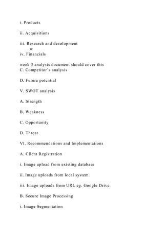 i. Products
ii. Acquisitions
iii. Research and development
w
iv. Financials
week 3 analysis document should cover this
C. Competitor’s analysis
D. Future potential
V. SWOT analysis
A. Strength
B. Weakness
C. Opportunity
D. Threat
VI. Recommendations and Implementations
A. Client Registration
i. Image upload from existing database
ii. Image uploads from local system.
iii. Image uploads from URL eg. Google Drive.
B. Secure Image Processing
i. Image Segmentation
 