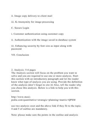 ii. Image copy delivery to client mail
iii. K-Anonymity for image processing
C. Secure Login
i. Customer authentication using customer copy
ii. Authentication with the image saved in database system
iii. Enhancing security by font size as input along with
password
VII. Conclusion
2. Analysis: 5-6 pages
The Analysis section will focus on the problem you want to
solve and you are required to use one or more analysis. Start
this section with an introductory paragraph and let the reader
know what type of analysis you are using. Provide the definition
of the analysis (don’t forget to site it) Also, tell the reader why
you chose this analysis. Below is a link to help you with this
section.
http://www.maxi-
pedia.com/quantitative+strategic+planning+matrix+QPSM
use two analysis swot and the above link if they fit to the topic.
4 and 5 of outline are mandatory.
Note: please make sure the points in the outline and analysis
 