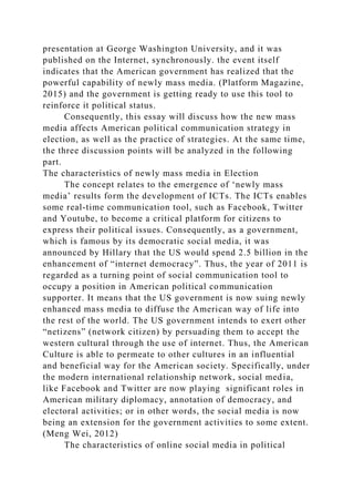presentation at George Washington University, and it was
published on the Internet, synchronously. the event itself
indicates that the American government has realized that the
powerful capability of newly mass media. (Platform Magazine,
2015) and the government is getting ready to use this tool to
reinforce it political status.
Consequently, this essay will discuss how the new mass
media affects American political communication strategy in
election, as well as the practice of strategies. At the same time,
the three discussion points will be analyzed in the following
part.
The characteristics of newly mass media in Election
The concept relates to the emergence of ‘newly mass
media’ results form the development of ICTs. The ICTs enables
some real-time communication tool, such as Facebook, Twitter
and Youtube, to become a critical platform for citizens to
express their political issues. Consequently, as a government,
which is famous by its democratic social media, it was
announced by Hillary that the US would spend 2.5 billion in the
enhancement of “internet democracy”. Thus, the year of 2011 is
regarded as a turning point of social communication tool to
occupy a position in American political communication
supporter. It means that the US government is now suing newly
enhanced mass media to diffuse the American way of life into
the rest of the world. The US government intends to exert other
“netizens” (network citizen) by persuading them to accept the
western cultural through the use of internet. Thus, the American
Culture is able to permeate to other cultures in an influential
and beneficial way for the American society. Specifically, under
the modern international relationship network, social media,
like Facebook and Twitter are now playing significant roles in
American military diplomacy, annotation of democracy, and
electoral activities; or in other words, the social media is now
being an extension for the government activities to some extent.
(Meng Wei, 2012)
The characteristics of online social media in political
 