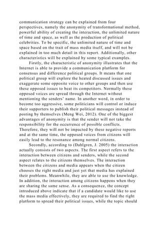 communication strategy can be explained from four
perspectives, namely the anonymity of transformational method,
powerful ability of creating the interaction, the unlimited nature
of time and space, as well as the production of political
celebrities. To be specific, the unlimited nature of time and
space based on the trait of mass media itself, and will not be
explained in too much detail in this report. Additionally, other
characteristics will be explained by some typical examples.
Firstly, the characteristic of anonymity illustrates that the
Internet is able to provide a communication platform for
consensus and difference political groups. It means that one
political group will explore the heated discussed issues and
exaggerate some opposite voice to other groups and then use
these opposed issues to beat its competitors. Normally these
opposed voices are spread through the Internet without
mentioning the senders’ name. In another word, in order to
become too aggressive, some politicians will control or induce
their supporters to publish their political messages instead of
posting by themselves (Meng Wei, 2012). One of the biggest
advantages of anonymity is that the sender will not take the
responsibility for the occurrence of possible conflicts.
Therefore, they will not be impacted by these negative reports
and at the same time, the opposed voices from citizens will
easily lead to the resonance among normal citizens.
Secondly, according to (Dahlgren, J. 2005) the interaction
actually consists of two aspects. The first aspect refers to the
interaction between citizens and senders, while the second
aspect relates to the citizens themselves. The interaction
between the citizens and media appears when the citizen
chooses the right media and just yet that media has explained
their problems. Meanwhile, they are able to use the knowledge.
In addition, the interaction among citizens happens when they
are sharing the same sense. As a consequence, the concept
introduced above indicate that if a candidate would like to use
the mass media effectively, they are required to find the right
platform to spread their political issues, while the topic should
 