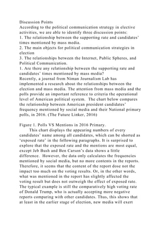 Discussion Points
According to the political communication strategy in elective
activities, we are able to identify three discussion points:
1. The relationship between the supporting rate and candidates’
times mentioned by mass media.
2. The main objects for political communication strategies in
election
3. The relationships between the Internet, Public Spheres, and
Political Communication.
1. Are there any relationship between the supporting rate and
candidates’ times mentioned by mass media?
Recently, a journal from Niman Journalism Lab has
implemented a research about the relationships between the
election and mass media. The attention from mass media and the
polls provide an important reference to criteria the operational
level of American political system. The chart below compares
the relationship between American president candidates’
frequency mentioned by social media and their National primary
polls, in 2016. (The Future Linker, 2016)
Figure 1. Polls VS Mentions in 2016 Primary.
This chart displays the appearing numbers of every
candidates’ name among all candidates, which can be shorted as
‘exposed rate’ in the following paragraphs. It is surprised to
explore that the exposed rate and the mentions are most equal,
except Jeb Bush and Ben Carson’s data shows a little
difference. However, the data only calculates the frequencies
mentioned by social media, but no more contents in the reports.
Therefore, it seems that the content of the report dose not the
impact too much on the voting results. Or, in the other words,
what was mentioned in the report has slightly affected the
voting result but does not outweigh the effect of exposed rate.
The typical example is still the comparatively high voting rate
of Donald Trump, who is actually accepting more negative
reports comparing with other candidates. Thus, this shows that
at least in the earlier stage of election, new media will exert
 