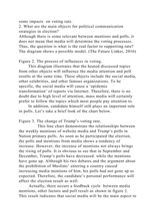 some impacts on voting rate.
2. What are the main objects for political communication
strategies in election?
Although there is some relevant between mentions and polls, it
does not mean that media will determine the voting processes.
Thus, the question is what is the real factor to supporting rate?
The diagram shows a possible model. (The Future Linker, 2016)
Figure 2. The process of influences in voting.
This diagram illustrates that the heated discussed topics
from other objects will influence the media attention and poll
results at the same time. These objects include the social media,
other celebrities, and other famous organizations. To be
specific, the social media will cause a ‘epidemic
transformation’ of reports via Internet. Therefore, there is no
doubt due to high level of attention, mass media will certainly
prefer to follow the topics which most people pay attention to.
In addition, candidate himself still plays an important role
in polls. Let’s take a brief look of the chart below.
Figure 3. The change of Trump’s voting rate.
This line chart demonstrate the relationships between
the weekly mentions of website media and Trump’s polls in
Nation primary polls. As soon as he participated the election,
the polls and mentions from media shows a tendency of
increase. However, the increase of mentions not always brings
the rising of polls. It is obvious to see that in September and
December, Trump’s polls have decreased. while the mentions
have gone up. Although his two debates and the argument about
the prohibition of Muslims’ entering a country caused
increasing media mentions of him, his polls had not gone up as
expected. Therefore, the candidate’s personal performance will
affect the election result as well.
Actually, there occurs a feedback cycle between media
mentions, other factors and poll result as shown in figure 2.
This result indicates that social media will be the main aspect to
 