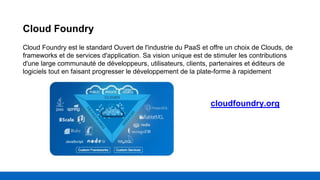 Cloud Foundry
Cloud Foundry est le standard Ouvert de l'industrie du PaaS et offre un choix de Clouds, de
frameworks et de services d'application. Sa vision unique est de stimuler les contributions
d'une large communauté de développeurs, utilisateurs, clients, partenaires et éditeurs de
logiciels tout en faisant progresser le développement de la plate-forme à rapidement
cloudfoundry.org
 