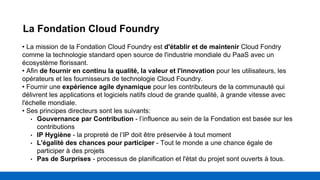 La Fondation Cloud Foundry
• La mission de la Fondation Cloud Foundry est d'établir et de maintenir Cloud Fondry
comme la technologie standard open source de l'industrie mondiale du PaaS avec un
écosystème florissant.
• Afin de fournir en continu la qualité, la valeur et l'innovation pour les utilisateurs, les
opérateurs et les fournisseurs de technologie Cloud Foundry.
• Fournir une expérience agile dynamique pour les contributeurs de la communauté qui
délivrent les applications et logiciels natifs cloud de grande qualité, à grande vitesse avec
l'échelle mondiale.
• Ses principes directeurs sont les suivants:
• Gouvernance par Contribution - l’influence au sein de la Fondation est basée sur les
contributions
• IP Hygiène - la propreté de l’IP doit être préservée à tout moment
• L'égalité des chances pour participer - Tout le monde a une chance égale de
participer à des projets
• Pas de Surprises - processus de planification et l'état du projet sont ouverts à tous.
 